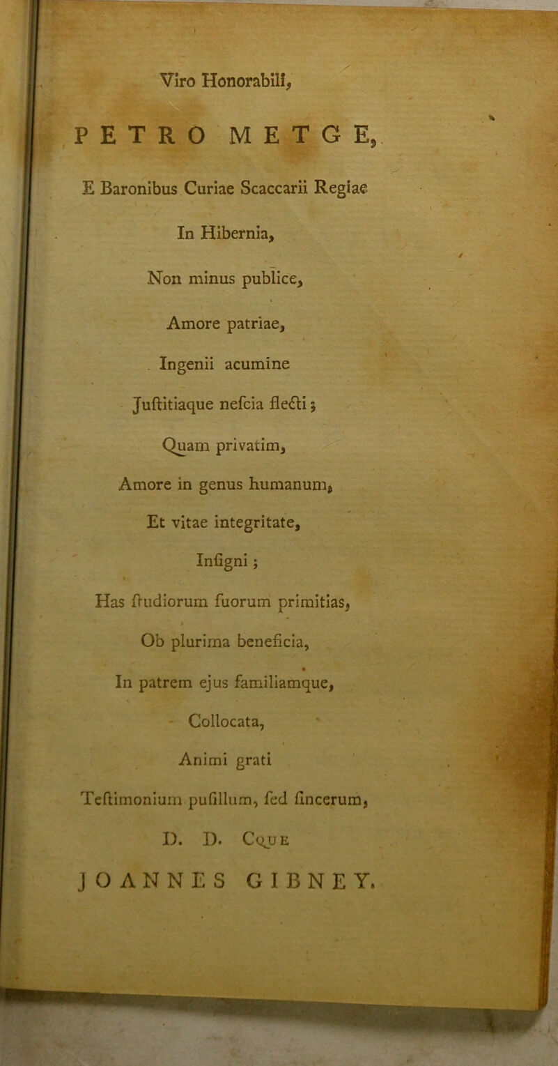 Viro Honorabili, PETRO METGE, E Baronibus Curiae Scaccarii Regiae In Hibernia, Non minus publice, Amore patriae, Ingenii acumine Juftitiaque nefcia fledli; Quam privarim, Amore in genus humanum, Et vitae integritate, Infigni; Has {ludiorum fuorum primitias, Ob plurima beneficia, In patrem ejus familiamque, - Collocata, Animi grati Teftimonium pufillum, fed hncerum, I). I). Cqjje JOANNES GIBNEY,