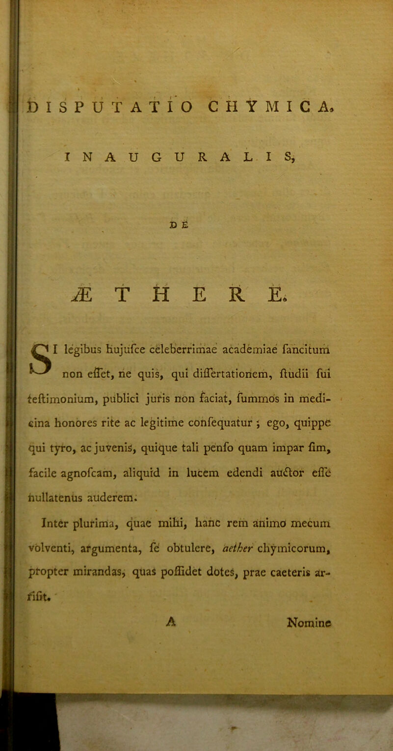 DISPUTATIO CHYMICA, INAUGURALIS, D E JE T H E R E. I legibus Kujufce celeberrimae academiae fancitum non effet, ne quis, qui diflertatioriem, ftudii fui teftimonium, publici juris non laciat, fummos in medi- cina honores rite ac legitime confequatur ; ego, quippe qui tyro, ac juvenis, quique tali penfo quam impar fim, facile agnofcam, aliquid in lucem edendi au&or efle nullatenus auderem. Inter plurima, quae mihi, hanc rem animo mecum volventi, argumenta, fe obtulere, aether chymicorum, propter mirandas, quas poflidet dotes, prae caeteris ar- fifit. A Nomine