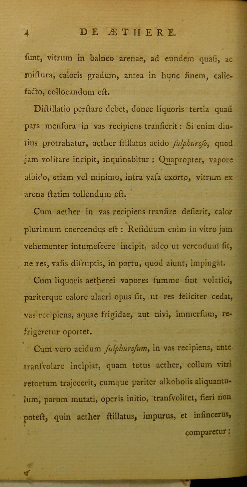 DE JE THER E. funt, vitrum in balneo arenae, ad eundem quali, ac jniftura, caloris gradum, antea in hunc finem, calle- fia&o, collocandum eft. Diftillatio perflare debet, donec liquoris tertia quau pars menfura in vas recipiens tranfierit: Si enim diu- tius protrahatur, aether fiillatus acido fulphurofo, quod jam volitare incipit, inquinabitur : Quapropter, vapore albido, etiam vel minime, intra vafa exorto, vitrum ex arena ftatim tollendum eft. plurimum coercendus eft : Refiduum enim in vitro jam vehementer intumefeere incipit, adeo ut verendum fit, ne res, vafis difruptis, in portu, quod aiunt, impingat. Cum liquoris aetherei vapores lumme fint volatici, pariterque calore alacri opus fit, ut res feliciter cedat, vas reepiens, aquae frigidae, aut nivi, immerfum, re- retortum trajecerit, cumcjue pariter alkoholis aliquantu- lum, parum mutati, operis initio, tranfvolitet, fieri non poteft, quin aether ftillatus, impurus, et infincerus, Cum aether in vas recipiens tranfire defierit, calor tranfvolare incipiat, quam totus aether, collum vitri frigeretur oportet. Curri vero acidum fulphurofum, in vas recipiens, ante- comparetur;