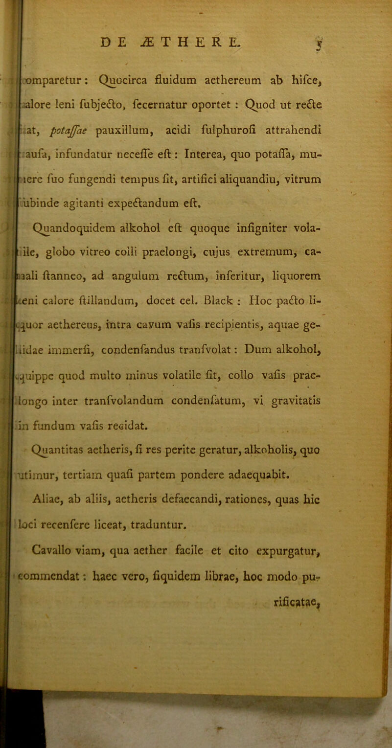 DE ITHERE. * %* omparetur: Quocirca fluidum aethereum ab hifce, alore leni fubjedto, fecernatur oportet : Quod ut re£te at, potajpie pauxillum, acidi fulphurofi attrahendi aufa, infundatur necefle eft: Interea, quo potafla, mu- iere fuo fungendi tempus fit, artifici aliquandiu, vitrum ubinde agitanti expe&andum eft. Quandoquidem alkohol eft quoque infigniter vola- ile, globo vitreo colli praelongi, cujus extremum, ca- aali ftanneo, ad angulum re£tum, inferitur, liquorem t.eni calore ftillandum, docet cel. Black : Hoc pa£to li- quor aethereus, intra cavum vafis recipientis, aquae ge- lidae immerfi, condenfandus tranfvolat: Dum alkohol, quippe quod multo minus volatile fit, collo vafis prae- ilongo inter tranfvolandum condenfatum, vi gravitatis fin fundum vafis recidat. Quantitas aetheris, fi res perite geratur, alkoholis, quo utimur, tertiam quafi partem pondere adaequabit. Aliae, ab aliis, aetheris defaecandi, rationes, quas hic loci recenfere liceat, traduntur. Cavallo viam, qua aether facile et cito expurgatur, commendat: haec vero, fiquidem librae, hoc modo pu- rificatae,