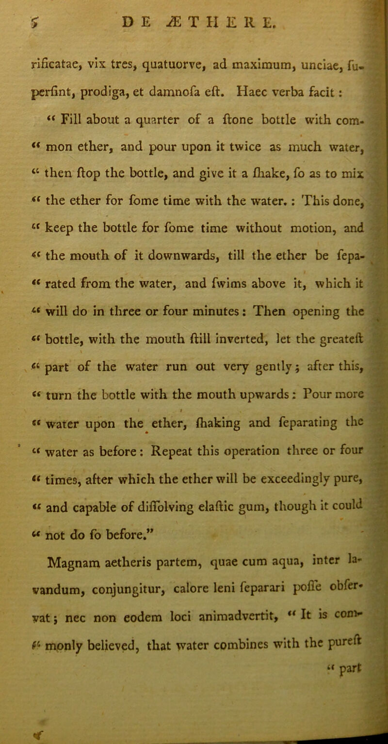 rificatae, vix tres, quatuorve, ad maximum, unciae, fu- perfint, prodiga, et damnofa eft. Haec verba facit: “ Fili about a quarter of a flone bottle with com- t( mon ether, and pour upon it twice as much water, “ then ftop the bottle, and give it a fliake, fo as to mix (t the ether for forne time with the water.: This done, st keep the bottle for forne time without motion, and <{ the mouth of it downwards, till the ether be fepa- “ rated from the water, and fwims above it, which it 4* will do in three or four minutes: Then opening the bottle, with the mouth ftill inverted, let the greateft a part of the water run out very gently; after this, c< turn the bottle with the mouth upwards : Pour more i « « water upon the ether, (haking and feparating the c< water as before: Repeat this operation three or four “ times, after which the ether will be exceedingly pure, « and capable of diiTolving elaftic gum, though it could c< not do fo before.” Magnam aetheris partem, quae cum aqua, inter la- vandum, conjungitur, calore leni feparari polle obfer* yat; nec non eodem loci animadvertit, “ It is com- monly believed, that water combines with the pureft “ part ■ >;