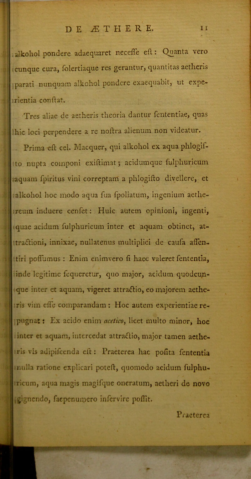 alkohol pondere adaequaret necefle efl: Quanta vero cunque cura, folertiaque res gerantur, quantitas aetheris parati nunquam alkohol pondere exaequabit, ut expe- : [J irientia confiat. Tres aliae de aetheris theoria dantur fententiae, quas hic loci perpendere a re noftra alienum non videatur. Prima eft cel. Macquer, qui alkohol ex aqua phlogif- to nupta componi exiftimat; acidumque iulphuricuin aquam fpiritus vini correptam a phlogifto divellere, et \ alkohol hoc modo aqua fua fpoliatum, ingenium aetlie- reutn induere cenfet: Huic autem opinioni, ingenti, quae acidum fulphuricum inter et aquam obtinet, at- traftioni, innixae, nullatenus multiplici de caufa afien- tiri poffumus : Enim enimvero fi haec valeret fententia, inde legitime fequeretur, quo major, acidum quodcun- que inter et aquam, vigeret attra&io, eo majorem aethe- ris vim efife comparandam : Hoc autem experientiae re- | pugnat: Ex acido enim acelico, licet multo minor, hoc inter et aquam, intercedat attractio, major tamen aethe- ris vis adipifeenda eft: Praeterea hac pofita fententia i mulla ratione explicari potefi, quomodo acidum fulphu- I ricum, aqua magis magifque oneratum, aetheri de novo gignendo, faepenumero infervire poflit. Praeterea