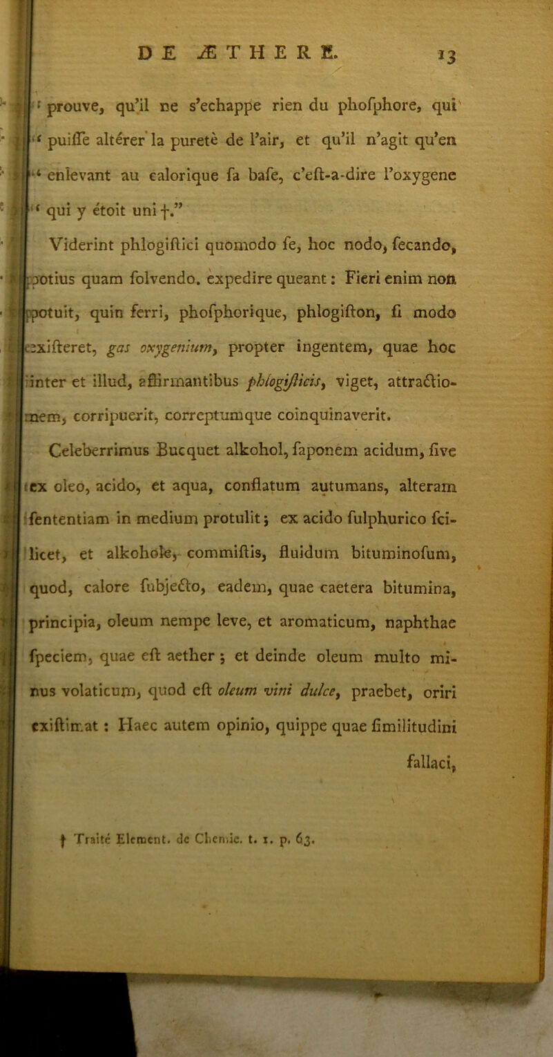 *3 { prouve, qu’il ne s’echappe rien du pliofphore, qui' ‘ puifie alterer la purete de l’air, et qu’il n’agit qu*en 4 enlevant au ealorique fa bafe, c’eft-a-dire 1’oxygenc '* qui y etoit uni f.” Viderint phlogiftici quomodo fe, hoc nodo, fecando, .potius quam folvendo. expedire queant: Fieri enim non potuit, quin ferri, phofphorique, phlogifton, fi modo ;xifteret, gas oxygeniutn, propter ingentem, quae hoc inter et illud, affirmantibus phiogijlicisj viget, attraflio- :nem, corripuerit, correptumque coinquinaverit. Celeberrimus Bucquet alkohol, faponem acidum, five ex oleo, acido, et aqua, conflatum autumans, alteram fententiam in medium protulit; ex acido fulphurico fci- licet, et alkohofe, commiftis, fluidum bituminofum, quod, calore fubje&o, eadem, quae caetera bitumina, principia, oleum nempe leve, et aromaticum, naphthae 4 fpeciem, quae eft aether j et deinde oleum multo mi- nus volaticum, quod eft oleum vini dulce, praebet, oriri exiftirr.at: Haec autem opinio, quippe quae fimilitudini fallaci,