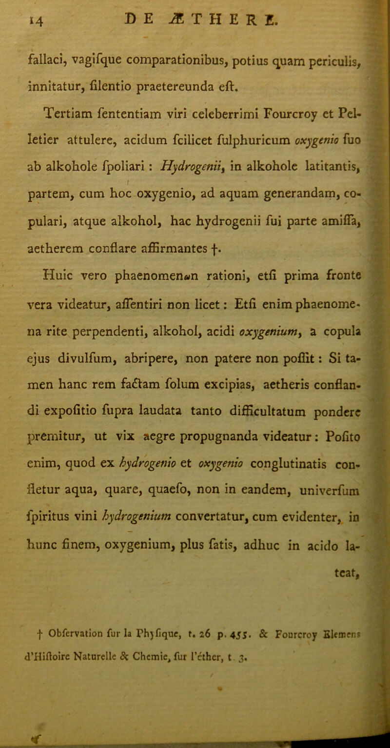 fallaci, vagifque comparationibus, potius quam periculis, innitatur, lilentio praetereunda eft. Tertiam fententiam viri celeberrimi Fourcroy et Pel- letier attulere, acidum fcilicet fulphuricum oxygenio fuo ab alkohole fpoliari: Hydrogeniii in alkohole latitantis, i partem, cum hoc oxygenio, ad aquam generandam, co- pulari, atque alkohol, hac hydrogenii fui parte amifia, aetherem conflare affirmantes f. Huic vero phaenomenon rationi, etfi prima fronte vera videatur, aflentiri non licet: Etfl enim phaenome- na rite perpendenti, alkohol, acidi oxygenium, a copula ejus divulfum, abripere, non patere non poflit: Si ta- men hanc rem fa£tam folum excipias, aetheris conflan- di expolitio fupra laudata tanto difficultatum pondere premitur, ut vix aegre propugnanda videatur: Polito enim, quod ex hydrogenio et oxygenio conglutinatis con- fletur aqua, quare, quaefo, non in eandem, univerfum fpiritus vini hydrogenium convertatur, cum evidenter, in hunc finem, oxygenium, plus fatis, adhuc in acido la- teat, f Obfervation fur la Phjfique, r. 26 p. 4SS- & Fourcroy Elemens