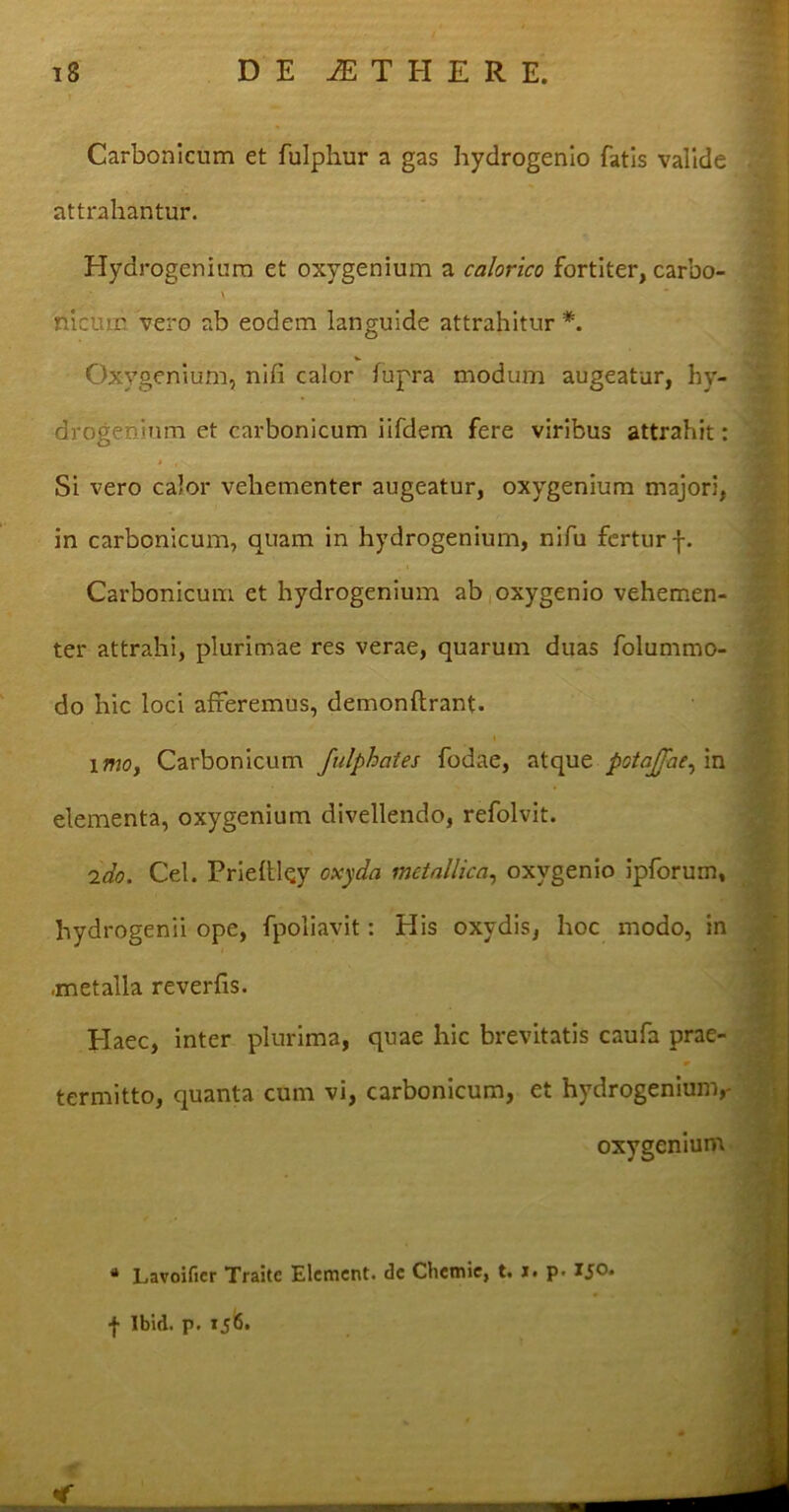 Carbonicum et fulphur a gas hydrogenio fatis valide attrahantur. Hydrogeniuro et oxygenium a calorico fortiter, carbo- nicum vero ab eodem languide attrahitur *. Oxygenium, nili calor fupra modum augeatur, hy- drogeninm et carbonicum iifdem fere viribus attrahit: * • \ Si vero calor vehementer augeatur, oxygenium majori, in carbonicum, quam in hydrogenium, nifu fertur f. Carbonicum et hydrogenium ab oxygenio vehemen- ter attrahi, plurimae res verae, quarum duas folummo- do hic loci afferemus, demonftrant. imo, Carbonicum fulphates fodae, atque potajjae, in elementa, oxygenium divellendo, refolvit. 2do. Cei. Prieftley oxyda metallica, oxygenio ipforum, hydrogenii ope, fpoliavit: His oxydis, hoc modo, in .metalla reverfis. Haec, inter plurima, quae hic brevitatis caufa prae- termitto, quanta cum vi, carbonicum, et hydrogenium,- oxygenium