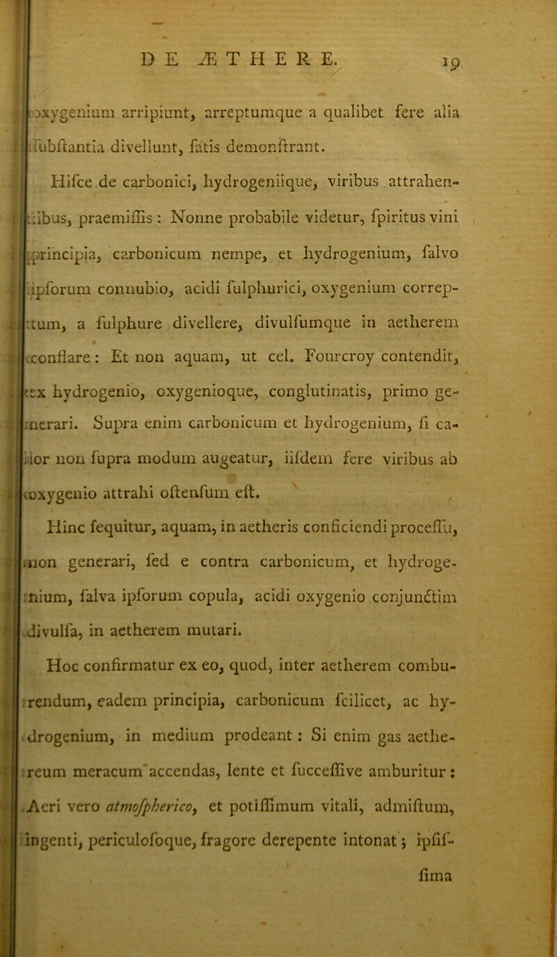 J9 Dxygenium arripiunt, arreptumque a qualibet fere alia fubftantia divellunt, fatis demonftrant. Hifce de carbonici, liydrogeniique, viribus attrahen- tibus, praemifiis: Nonne probabile videtur, fpiritusvini principia, carbonicum nempe, et hydrogenium, falvo ipforum connubio, acidi fulphnrici, oxygenium correp- tum, a fulphure divellere, divulfumque in aetherem conflare: Et non aquam, ut cel. Fourcroy contendit, ex hydrogenio, oxygenioque, conglutinatis, primo ge- merari. Supra enim carbonicum et hydrogenium, fi ca- ior non fupra modum augeatur, iifdem fere viribus ab coxygenio attrahi oftenfum eft. Hinc fequitur, aquam, in aetheris conficiendi proceflli, .non generari, fed e contra carbonicum, et hydroge- nium, falva ipforum copula, acidi oxygenio conjundtim divulfa, in aetherem mutari. Hoc confirmatur ex eo, quod, inter aetherem combu- rendum, eadem principia, carbonicum fcilicet, ac hy- ' drogenium, in medium prodeant: Si enim gas aethe- reum meracumaccendas, lente et fucceffive amburitur: .Aeri vero atmofpherico, et potiflimum vitali, admiftum, ingenti, periculofoque, fragore derepente intonat j ipfif- iima