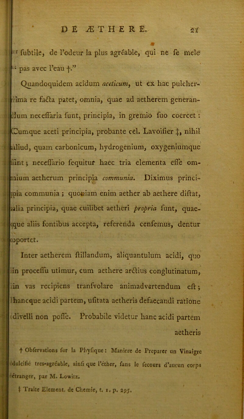 a ' fubtile, de 1’odeur Ia plus agreable, qui ne fe mele » pas avec l’eau f.” Quandoquidem acidum aceticum, ut ex hac pulcher- ima re facta patet, omnia, quae ad aetherem generan- Llum necefTaria funt, principia, in gremio fuo coercet; t, :|Cumque aceti principia, probante cel. Lavoifier nihil i Lliud, quam carbonicum, hydrogenium, oxygeniumque unt; neceflario fequitur haec tria elementa effe om- nium aetherum principia communia. Diximus princi- [pia communia ; quoniam enim aether ab aethere diftat, ;alia principia, quae cuilibet aetheri propria funt, quae- <que aliis fontibus accepta, referenda cenfemus, dentur - V oportet. Inter aetherem ftillandum, aliquantulum acidi, quo in proceflu utimur, cum aethere arftius conglutinatum, .in vas recipiens tranfvolare animadvertendum eft; hancque acidi partem, ufitata aetheris defaecandi ratione i divelli non pofle. Probabile videtur hanc acidi partem aetheris f Obfcrvations fur Ia Pbyfique: Manicrc dc Trcparcr un VInaigrc dulcific tres-agreable, ainfi que 1’cther, fans lc fecours d’aucun corps ctranger, par M. Lowitz. 1 Traitc Elemcnt. dc Chemic, t. i. p, 395.