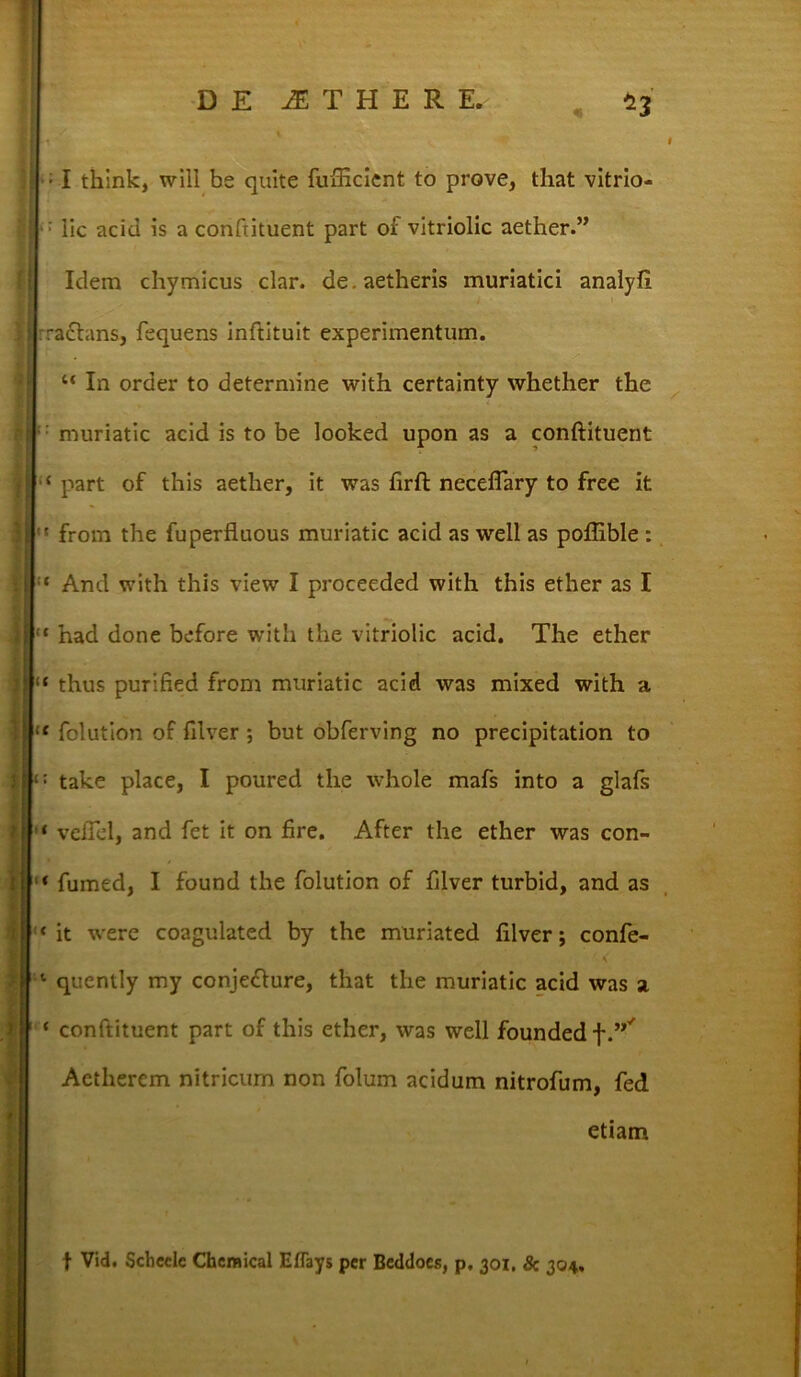 ■ I think, will be quite fufficient to prove, that vitrio- lic aciei is a confutuent part of vitriolic aether.” Idem chymicus clar. de. aetheris muriatici analyfi rachins, fequens inftituit experimentum. u In order to determine with certainty whether the : muriatic acid is to be looked upon as a conftituent { part of this aether, it was firft neceflary to free it  from the fuperfluous muriatic acid as well as poflible : ‘ And with this view I proceeded with this eiher as I “ had done before with the vitriolic acid. The ether “ thus purified from muriatic acid was mixed with a lt folution of filver ; but obferving no precipitation to : take place, I poured tlie whole mafs into a glafs ‘ velTcl, and fet it on fire. After the ether was con- * fumed, I found the folution of filver turbid, and as ‘ it were coagulated by the muriated filver; confe- 4 < 1 quently my conje<flure, that the muriatic acid was a conftituent part of this ether, was well founded f”' Actherem nitricum non folum acidum nitrofum, fed etiam f Vid. Schecle Chemical Effays per Beddocs, p. 301, & 304,.