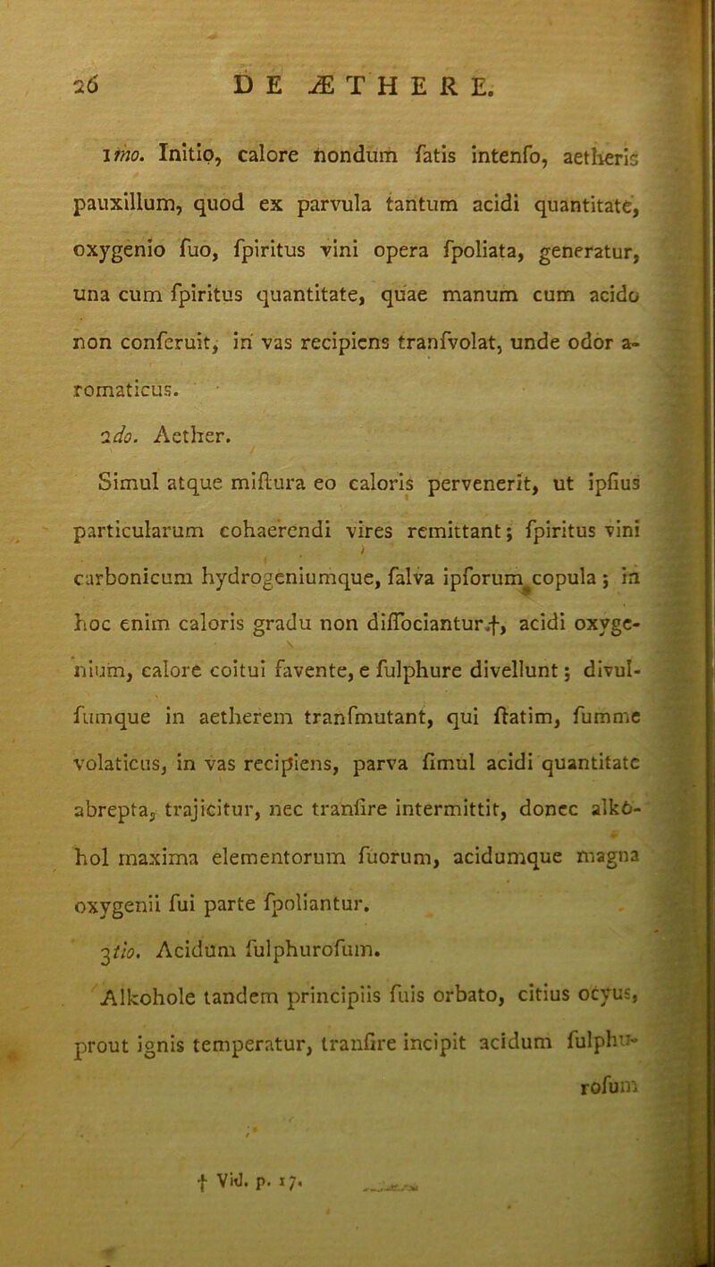 imo. Initio, calore nondum fatis intenfo, aetheris pauxillum, quod ex parvula tantum acidi quantitate, oxygenio fuo, fpiritus vini opera fpoliata, generatur, una cum fpiritus quantitate, quae manum cum acido non conferuit, iri vas recipiens tranfvolat, unde odor a- romaticus. ido. Aether. ' / - .... Simul atque miftura eo caloris pervenerit, ut ipfiu3 particularum cohaerendi vires remittant; fpiritus vini i carbonicum hydrogeniumque, falva ipforum^copula ; in hoc enim caloris gradu non diflociantur.f, acidi oxvge- \ niuin, calore coitui favente, e fulphure divellunt; divul- fumque in aetherem tranfmutant, qui ftatim, fumme volaticus, in vas recipiens, parva fimui acidi quantitate abrepta, trajicitur, nec tranfire intermittit, donec alkO- hol maxima elementorum fuorum, acidumque magna oxvgenii fui parte fpoliantur. 2th. Acidum fulphurofum. Allcohole tandem principiis fuis orbato, citius ocyus, prout ignis temperatur, tranfire incipit acidum fulphu- rofum | Vid. p. i/.