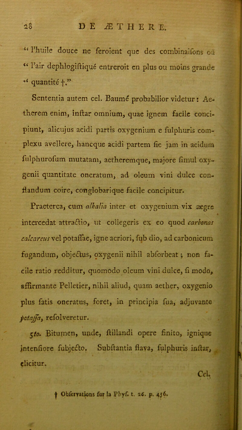 “ 1’huile douce ne feroient que des combinaifons oa “ l’air dephlogiftique entreroit en plus ou moins grande e( quantite f Sententia autem cel. Baume probabilior videtur: Ae- therem enim, inftar omnium, quae ignem facile conci- piunt, alicujus acidi partis oxygenium e fulphuris com- plexu avellere, haneque acidi partem fic jam in acidum fulphurolum mutatam, aetheremque, majore fimul oxy- genii quantitate oneratum, ad oleum vini dulce con- flandum coire, conglobarique facile concipitur. Praeterea, cum alhalia inter et oxygenium vix aegre S A intercedat attra&io, ut collegeris ex eo quod carbonas calcareus vel potaflae, igne acriori, fub dio, ad carbonicum fugandum, obje&us, oxygenii nihil abforbeat; non fa- cile ratio redditur, quomodo oleum vini dulce, fi modo, affirmante Pelletier, nihil aliud, quam aether, oxygenio plus fatis oneratus, foret, in principia fua, adjuvante pctajfa, refolveretur. 5/0. Bitumen, unde, ftillandi opere finito, ignique jntenfiore fubjedto. Subftantia flava, fulphuris inftar, elicitur. Cel. | Obfcryations fur la Phyf. t. 26. p. 456.