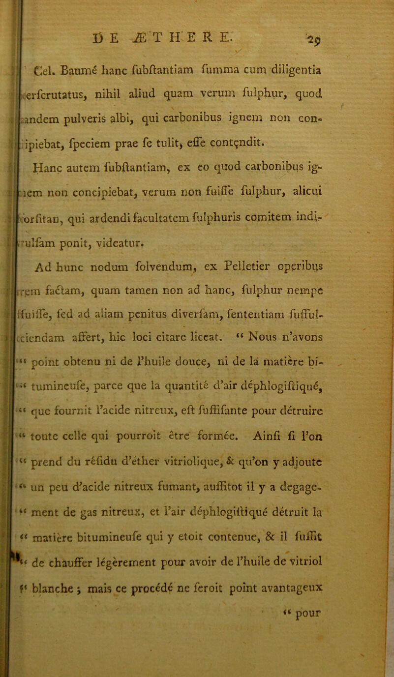 y' 29 Cei. Baume lianc fubflantiam fumma cum diligentia erfcrutatus, nihil aliud quam verum fulphur, quod \ andem pulveris albi, qui carbonibus ignem non con- ipiebat, fpeciem prae fe tulit, effe contendit. Hanc autem fubftantiam, ex eo quod carbonibus ig- lem non concipiebat, verum non fuiffe fulphur, alicui orfitan, qui ardendi facultatem fulphuris comitem ind>- .?ulfam ponit, videatur. Ad hunc nodum folvendum, ex Pelletier operibus ,,-em fadtam, quam tamen non ad hanc, fulphur nempe fuiffe, fed ad aliam penitus diverfam, fententiam fufful- > ciendam affert, hic loci citare liceat. “ Nous rfavons ; “ point obtenu ni de l’huile douce, ni de la matiere bi- li‘ tuinineufe, parce que la quantite d’air dephlogiftique, 1 “ que fournit l’acide nitreux, eft fuffifante pour detruire “ toute celle qui pourroit etre formee. Ainh fi 1’on I u prend du refidu d’ether vitriolique, & qu’on y adjoute “ un peu d’acide nitreux fumant, auffitot il y a degage- “ ment de gas nitreux, et l’air dephlogiflique detruit la << matiere bitumineufe qui y etoit contenue, & il fuffit IL ! “ ‘ de chauffer legerernent pour avoir de 1’huile de vitriol blanche ; mais ce procede ne feroit point avantageux V’ . » v 4 “ pour