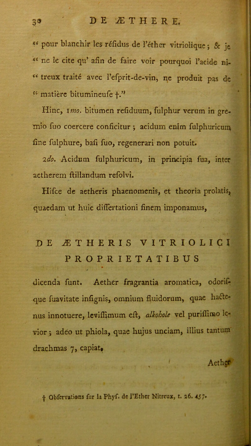 “ pour blanchir les refidus de l’ether vitriolique; & je “ ne le cite qu’ afin de faire voir pourquoi 1’acide ni- “ treux traite avec refprit-de-vin, ne produit pas de £C matierc bitumineufe f.” Hinc, imo. bitumen refiduum, fulphur verum in gre- mio fuo coercere conficitur ; acidum enim fulphuricum fine fuiphure, bafi fuo, regenerari non potuit. 'ido. Acidum fulphuricum, in principia fua, inter aetherem ftillandum refolvi. i Hifce de aetheris phaenomenis, et theoria prolatis, quaedam ut huic diflertationi finem imponamus, DE AETHERIS VITRIOLICI PROPRIETATIBUS 0 dicenda funt. Aether fragrantia aromatica, odorif- que fuavitate infignis, omnium fluidorum, quae hacte- nus innotuere, levifiimum eft, alkohole vel puriflinao le- vior ; adeo ut phiola, quae hujus unciam, illius tantum drachmas 7, capiat# ■ Aether f Obfcrvations fur la Phyf. dc 1’Ether Nitreux, t. 26. 45/• i