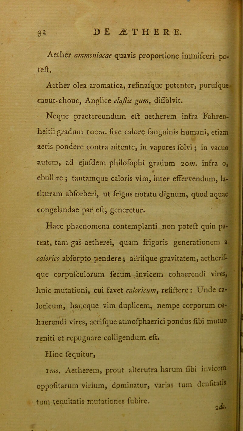 Aether ammoniacae quavis proportione immifceri po« teft. Aether olea aromatica, refinafque potenter, purufque* caout-ehouc, Anglice elajlic gum, diffolvit. Neque praetereundum eft aetherem infra Fahren- heitii gradum ioom. five calore fanguinis humani, etiam aeris pondere contra nitente, in vapores folvi; in vacuo autem, ad ejufdern philofophi gradum 2om. infra o, ebullire ; tantamque caloris vim, inter effervendum, Ia- tituram abforberi, ut frigus notatu dignum, quod aquae congelandae par eft, generetur. Haec phaenomena contemplanti non poteft quin pa- teat, tam gas aetherei, quam frigoris generationem a calorico abforpto pendere j aerifque gravitatem, aetherif- que corpufculorum fecum invicem cohaerendi vires, huic mutationi, cui favet caloricum, refiftere : Unde ca- loricum, hancque vim duplicem, nempe corporum co- haerendi vires, aerifque atmofphaerici pondus fibi mutuo reniti et repugnare colligendum eft. Hinc fequitur, imo. Aetherem, prout alterutra harum fibi invicem oppofitarum virium, dominatur, varias tum denfitati* tum tenuitatis mutationes fubire. , a