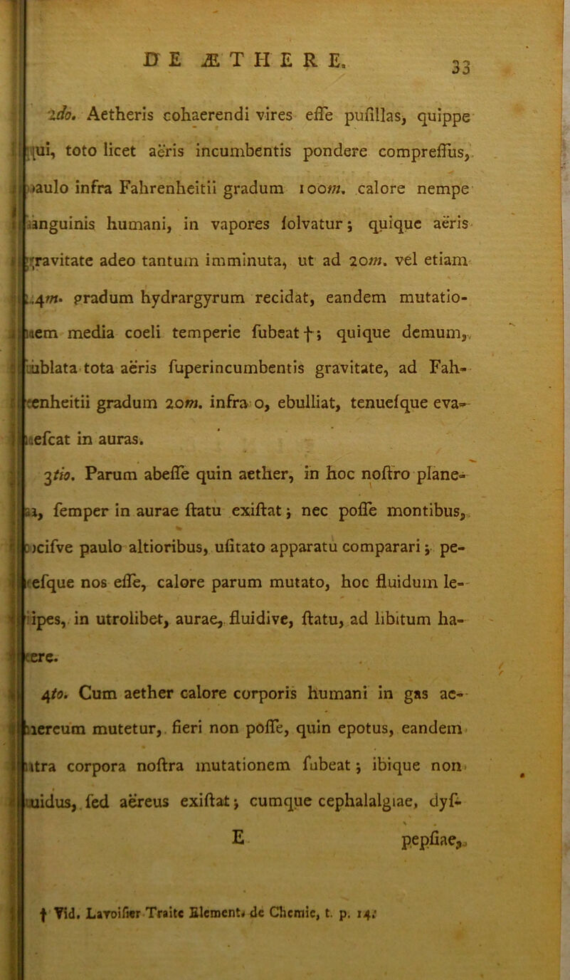 ido. Aetheris cohaerendi vires efle pufillas, quippe \ toto licet aeris incumbentis pondere comprefius, do infra Fahrenheitii gradum ioo«/. calore nempe guinis humani, in vapores folvatur; quique aeris vitate adeo tantum imminuta, ut ad 20m. vel etiam n. pradum hydrargyrum recidat, eandem mutatio- n media coeli temperie fubeatf; quique demum,, lata tota aeris fuperincumbentis gravitate, ad Fah- heitii gradum 20m. infra o, ebulliat, tenuefque evas- tat in auras. \tio. Parum abefle quin aether, in hoc noftro plane- femper in aurae ftatu exiftat nec pofle montibus, fve paulo altioribus, ufitato apparatu comparari j pe- :jue nos efTe, calore parum mutato, hoc fluidum le- is, in utrolibet, aurae, fluidi ve, ftatu, ad libitum ha- 5* io. Cum aether calore corporis humani in gas ae- neum mutetur, fieri non pofle, quin epotus, eandem a corpora noftra mutationem fubeat; ibique non. ius, fed aereus exiftat j cumque cephalalgiae, dyf- f Yid. Laroifier Traitc Elementa dc Chcmic, t. p. 14: E pepfiae,