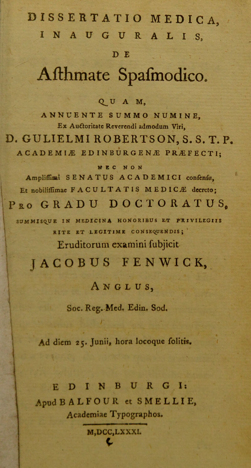 dissertatio medica, INAUGURALIS, D E Afthmate Spafmodico. Q_ U A M, ANNUENTE SUMMO NUMINE, Ex Auftoritatc Reverendi admodum Viri, D. GULIELMI ROBERTSON, S. S. T. P, ACADEMIl EDINBURGENA! PRAEFECTIj H E C NON Ampliflimi SENATUS ACADEMICI confenfu. Et nobilillimae FACULTATIS MEDICjE decreto; Pro GRADU DOCT ORATUS, SUMMIS QU E IN MEDICINA HONORIBUS ET PRIVILEGIIS RITE ET LEGITIME CONSEQUENDIS; Eruditorum examini fubjicit JACOBUS FENWICK, Anglus, Soc. Reg. Med. Edin. Sod. 1 1 \ * Ad diem 2t. Junii, hora locoque folitis, l I EDINBURGI: Apud BALFOUR et SMELLIE, Academiae Typographos. M,DCC,LXXXI. C