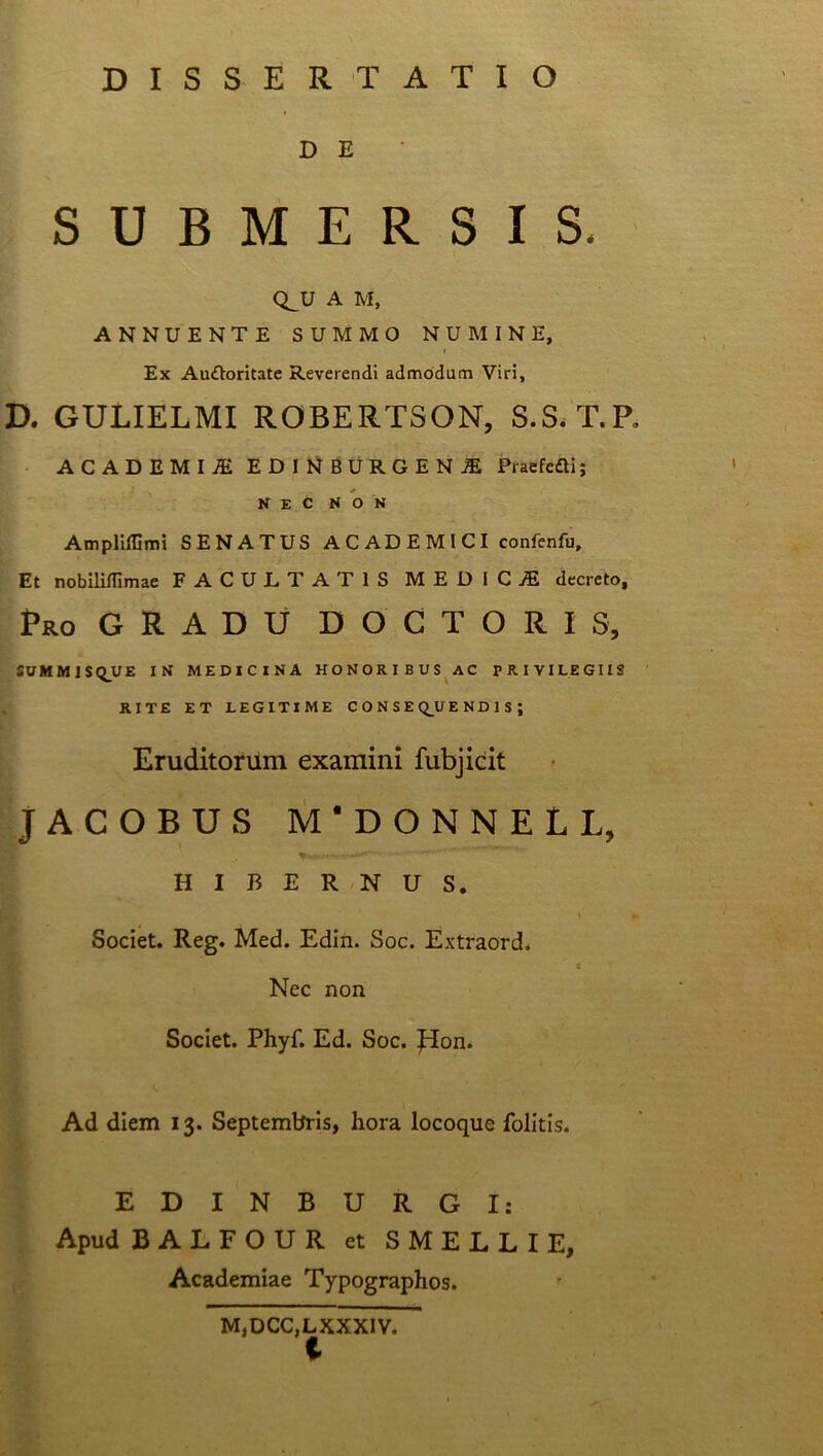 DISSERTATIO D E SUBMERSIS. Q_U A M, ANNUENTE SUMMO NUMINE, Ex Auftoritate Reverendi admodum Viri, D. GULIELMI ROBERTSON, S.S. T.P, ACADEMIA IDItlBURCENl PracfeSi; NEC NON Ampliffimi SENATUS A C AD E M l C I confenfu. Et nobiliflimae FACULTATIS MEDICA decreto. Pro G R A D U D O C T O R I S, SUMMISQUE IN MEDICINA HONORIBUS AC PRIVILEGIIS RITE ET LEGITIME CONSE Q_U END1SJ Eruditorum examini fubjieit JACOBUS M'DONNELL, HIBERNUS. Societ. Reg. Med. Edin. Soc. Extraord. 3 Nec non Societ. Phyf. Ed. Soc. Jion. Ad diem 13. Septembris, hora locoque folitis. EDINBURGI: Apud BALFOUR et SMELLIE, Academiae Typographos. M,DCC,L XXXIV.