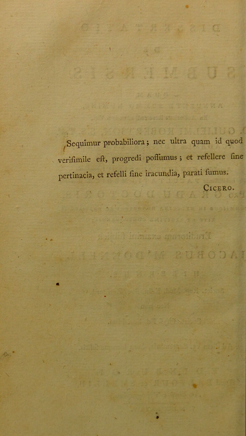 j Sequimur probabiliora; nec ultra quam id quod verifimile eft, progredi poflumus ; et refellere fine pertinacia, et refelli fine iracundia, parati fumus. Cicero.