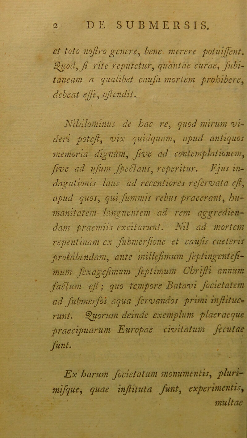 et toto nof.ro genere, bene merere potuijfent. dhiod^ fi rite reputetur, quantae curae, Jubi- taneam a qualibet caufa mortem prohibere, debeat efe, ofendit. Nihilominus de hac re\ quod mirum vi- deri potefl, vix quid quam, apud antiquos memoria, dignum, fve ad contemplationem, five ad ufum fpeBans, reperitur. Ejus in- dagationis laus cid recentiores refervata ejl, qui fummis rebus praeerant, hu- manitatem languentem ad rem aggredien- dam praemiis excitarunt. Nil ad mortem repentinam ex fubmerfione et caufis eae teris prohibendam, ante millefmum feptingentefi- mum fexagefimum fepthnum Chrifii annum fatsium ejl; quo tempore Batavi focietatem ad fubmerfos aqua fervandos primi infitlie- runt. ®uorum deinde exemplum plaeraeque praecipuarum Europae civitatum fecutae Ex harum focietatum monumentis, pluri- mifque, quae inf ituta funt, experimentis, multae