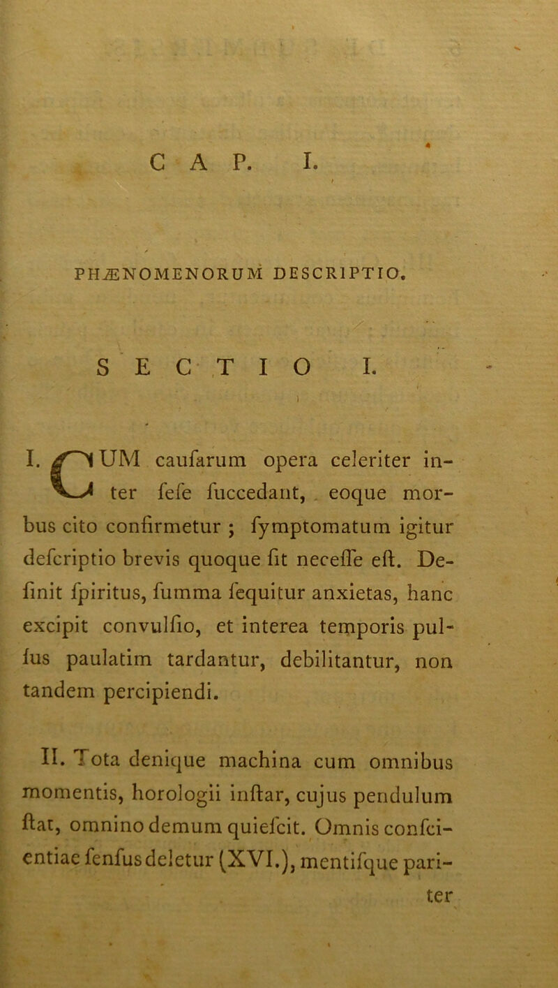 4 PHAENOMENORUM DESCRIPTIO. SECTIO I. I. UM caufarum opera celeriter in— ter fefe fuccedant, eoque mor- bus cito confirmetur ; fymptomaturn igitur defcriptio brevis quoque fit necefle eft. De- finit fpiritus, fumma fequitur anxietas, hanc excipit convulfio, et interea temporis pul- lus paulatim tardantur, debilitantur, non tandem percipiendi. II. Tota denique machina cum omnibus momentis, horologii inftar, cujus pendulum fiat, omnino demum quieicit. Omnis confci- entiae fenfus deletur (XVI.), mentifque pari- ter