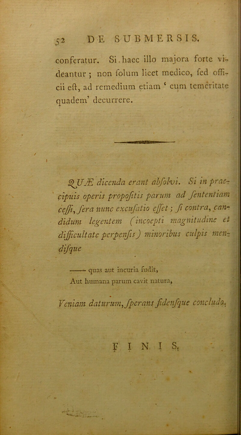 conferatur. Si.haec illo majora forte vi- deantur ; non folum licet medico, fed offi- cii eft, ad remedium etiam 4 cum temeritate quadem’ decurrere. dicenda erant abfiolvi. Si in praer cipnis operis propofitis parum ad fient entiam cejji, fera nunc excufiatio efijet; Ji contra, can- didum legentem (incoepti magnitudine ei difficultate perpenfis) minoribus culpis men- difque m - quas aut incuria fudit, Aut humana parum cavit natura, ■ <* •• * Veniam daturum, fperans fidenfique concludo. * FINIS. r i ' * ' - • ; •*C'r 4 1 , /