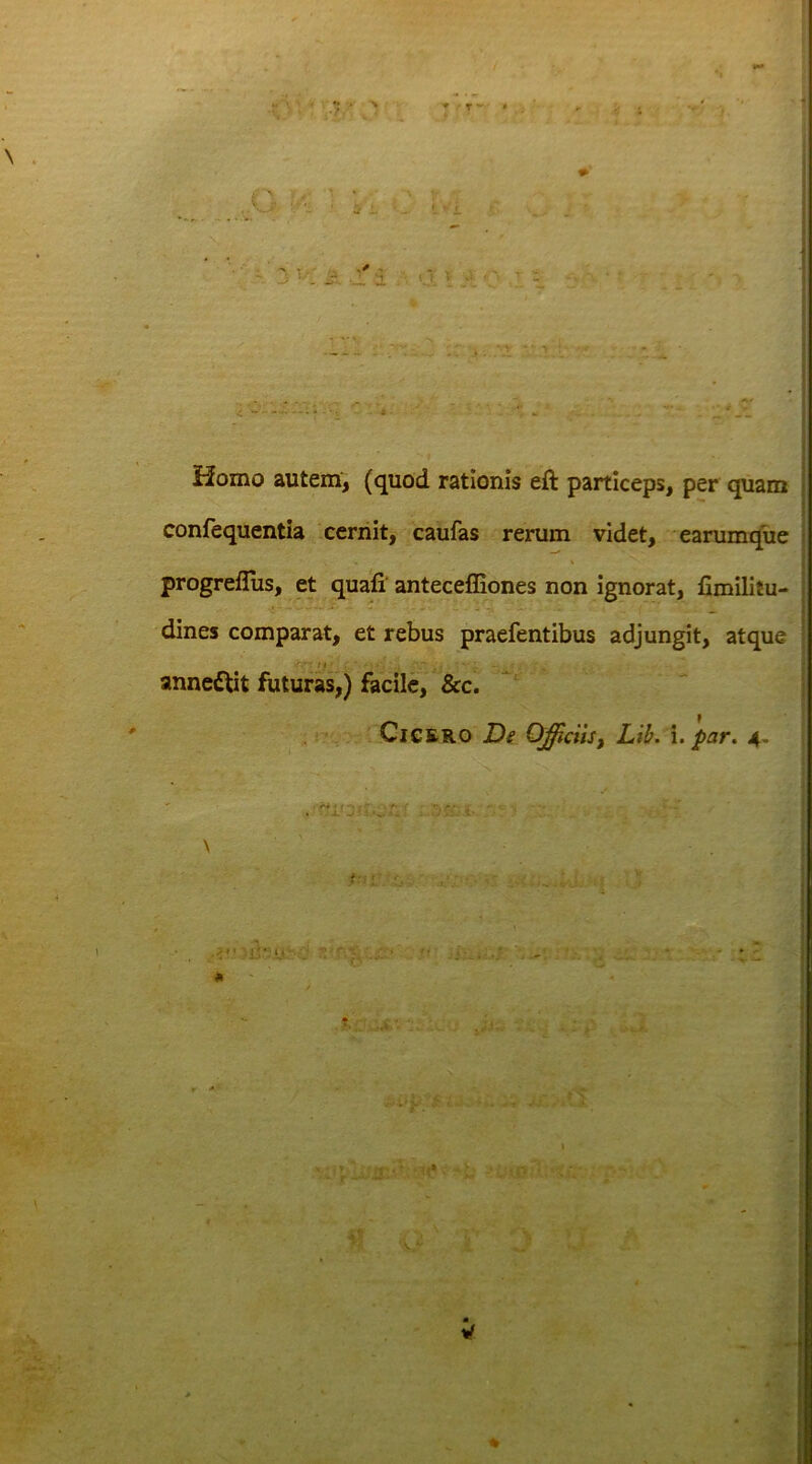 Homo autem, (quod rationis eft particeps, per quam confequentia cernit, caufas rerum videt, earumque progreflus, et quali antecelfiones non ignorat, fimilitu- dines comparat, et rebus praefentibus adjungit, atque annedtit futuras,) facile, &c. Cicero De Officiis, Lib. i. par. 4-  i* * t p i • 'V, r* 1 . jl . . •.> 1' . \ t : - t/; ■ . : * a - * » • ' -v- . ✓ 1 -- 4 > .• •_>. ■ I