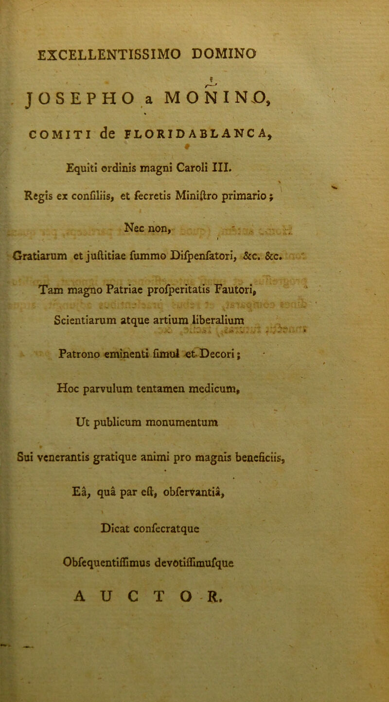 EXCELLENTISSIMO DOMINO JOSEPHO a MONINO, COMITI de FLORID ABLANC A, * # Equiti ordinis magni Caroli III. \ Regis ex confiliis, et fecretis Miniftro primario ; Nec non, > Gratiarum et juftitiae fummo Difpenfatori, &c. &c. € - aT V ** ■* • v.1% e.., - . •>. : f* -•. r \ .. Tam magno Patriae profperitatis Fautori, ' Scientiarum atque artium liberalium Patrono eminenti fimul -et- Decori; Hoc parvulum tentamen medicum, Ut publicum monumentum • * ' V Sui venerantis gratique animi pro magnis beneficiis. Ea, qua par eft, obfervantia, Dicat confecratque Obfequentiflimus devotiflimufque AUCTOR.