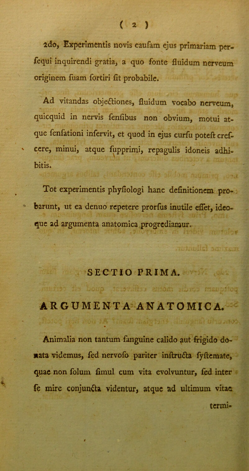 Ida, Experimentis novis caufam ejus primariam per- fequi inquirendi gratia, a quo fonte fluidum nerveum originem fuam fortiri fit probabile. Ad vitandas objectiones, fluidum vocabo nerveum, quicquid in nervis fenfibus non obvium, motui at- que fenfationi infervit, et quod in ejus curfu poteft cref- cere, minui, atque fupprimi, repagulis idoneis adbi- bitis. Tot experimentis phyfiologi hanc definitionem pro- barunt, ut ea denuo repetere prorfus inutile efiet, ideo- que ad argumenta anatomica progrediamur. ' ■ SECTIO PRIMA. ARGUMENTA ANATOMICA. * Animalia non tantum fanguine calido aut frigido do- *ata videmus, fed nervofo pariter inftruCta fyftemate, quae non folum fimul cum vita evolvuntur, fed inter fe mire conjunCta videntur, atque ad ultimum vitae termi-