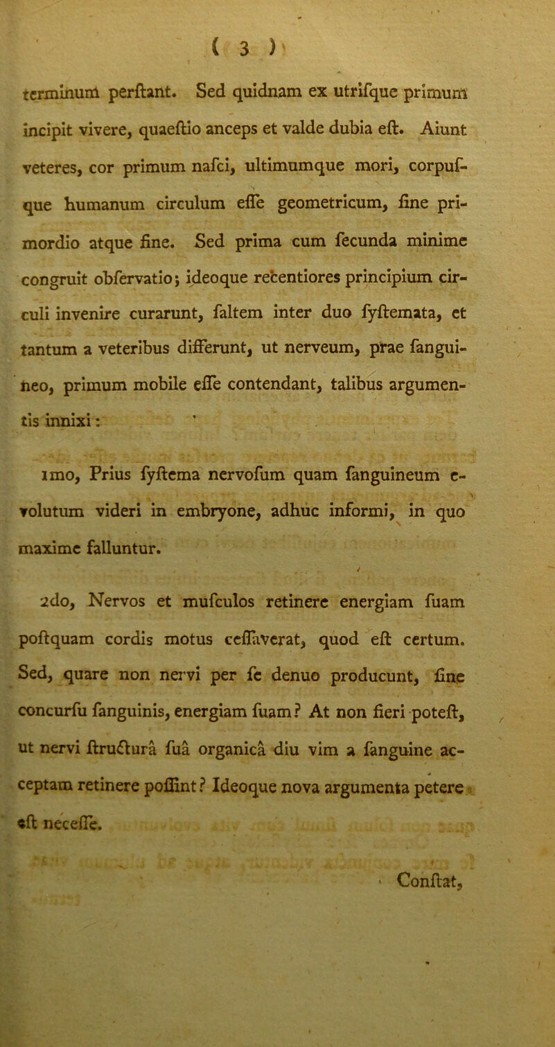 terminum perflant. Sed quidnam ex utrifque primum incipit vivere, quaeftio anceps et valde dubia eft. Aiunt veteres, cor primum nafei, ultimumque mori, corpuf- que humanum circulum efle geometricum, fine pri- mordio atque fine. Sed prima cum fecunda minime congruit obfervatio; ideoque recentiores principium cir- culi invenire curarunt, faltem inter duo fyftemata, et tantum a veteribus differunt, ut nerveum, prae fangui- neo, primum mobile elfe contendant, talibus argumen- tis innixi: imo, Prius fyftema nervofum quam fanguineum e- volutum videri in embryone, adhuc informi, in quo maxime falluntur. / 2do, Nervos et mufculos retinere energiam fuam poftquam cordis motus ceflaverat, quod eft certum. Sed, quare non nervi per fe denuo producunt, fine concurfu fanguinis, energiam fuam ? At non fieri poteft, ut nervi ftruftura fua organica diu vim a fanguine ac- ceptam retinere poflint ? Ideoque nova argumenta petere eft necefie. • Conflat,