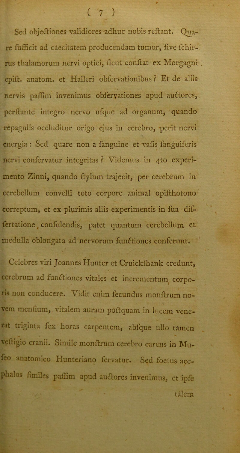 Sed objectiones validiores adhuc nobis reflant. Qua- re fufficit ad caecitatem producendam tumor, live fchir- rus thalamorum nervi optici, licut conflat ex Morgagni epift. anatoni, et Halleri obfervationibus ? Et de aliis i * nervis paflim invenimus obfervationes apud auCtores, perflante integro nervo ufque ad organum, quando repagulis occluditur origo ejus in cerebro, perit nervi energia: Sed quare non a fanguine et vafis fanguiferis nervi confervatur integritas ? Videmus in 4to experi- mento Zinni, quando Itylum trajecit, per cerebrum in cerebellum convelli toto corpore animal opiflhotono correptum, et ex plurimis aliis experimentis in fua dif- fertatione t confulendis, patet quantum cerebellum et medulla oblongata ad nervorum functiones conferunt. Celebres viri Joannes Hunter et Cruickfhank credunt, cerebrum ad functiones vitales et incrementum corpo- ris non conducere. Vidit enim fecundus monftrum no- vem menfium,. vitalem auram poflquam in lucem vene- rat triginta fex horas carpentem, abfque ullo tamen veftigio cranii. Simile monftrum cerebro carens in Mu- feo anatomico Hunteriano fervatur. Sed foetus ace- plialos fimiles paflim apud auCtores invenimus, et ipfe talem