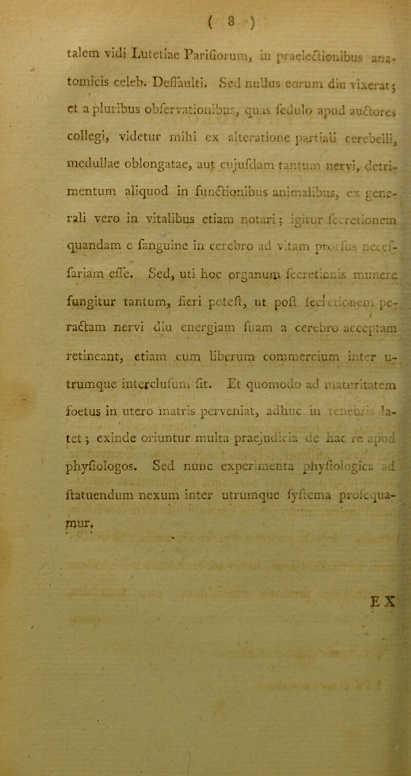 talem vidi Lutetiae Pariliorum, in praelectionibus ana- tomicis celeb. DelTaulti. Sed nullus eorum diu vixerat $ et a pluribus obfervationibus, quas fedulo apud auctores collegi, videtur mihi ex alteratione partiali cerebelli, medullae oblongatae, aut cujufdam tantum nervi, detri- mentum aliquod in funcliqnibus animalibus, er gene- rali vero in vitalibus etiam notari; igitur jR.redonem quandam e fanguine in cerebro ad vitam praius necef- fariam eiTe. Sed, uti hoc organum fccretipi.is munere t fungitur tantum, heri poteft, ut poft leci edonem pe- i radtam nervi diu energiam fuam a cerebro acceptam retineant, etiam cum liberum commercium inter u- trumque interclufum ut. Et quomodo ad maturitatem foetus in utero matris perveniat, adhuc in naec. 1a- r tet; exinde oriuntur multa praejudicia de nac re .umd ■! phyfiologos. Sed nunc experimenta phyfioiogica i ' llatuendum nexum inter utrumque fyfrema pim.qua- mur, EX /