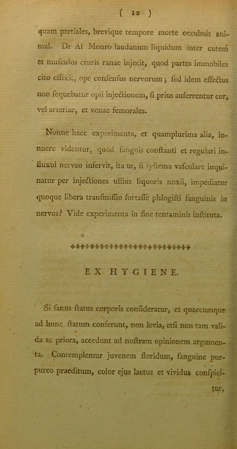 quam partiales, brevique tempore morte occubuit ani- mal. Dr a1 Monro laudanum liquidum inter cutem et mufculos cruris ranae injecit, quod partes immobiles / cito effecit, ope confenfus nervorum ; fed idem effeCtus non fequebatur opii injectionem, fi prius auferrentur cor, vel arteriae, et venae femorales. Nonne naec experimenta, et quamplurima alia, in- nuere videntur, quod 1'anguis conflanti et regulari in- fluxui nerveo infervit, ita ur, fi iyftema vafculare inqui- natur per injeCtiones ullius liquoris noxii, impediatur ' quoque libera tranfmiffio fortaffe phlogifti fanguinis in nervos? Vide experimenta in fine tentaminis inflituta. - % t EX HYGIENE. / 1 Si fanus flatus cnrporis confideratur, et quaecumque ad hur.c flatum conferunt, non levia, etfi non tam vali- * da ac priora, accedunt ad noflram opinionem at-gumen- ta. Contemplemur juvenem floridum, fanguine pur- pureo praeditum, color ejus laetus et vividus confpici- tur, , «