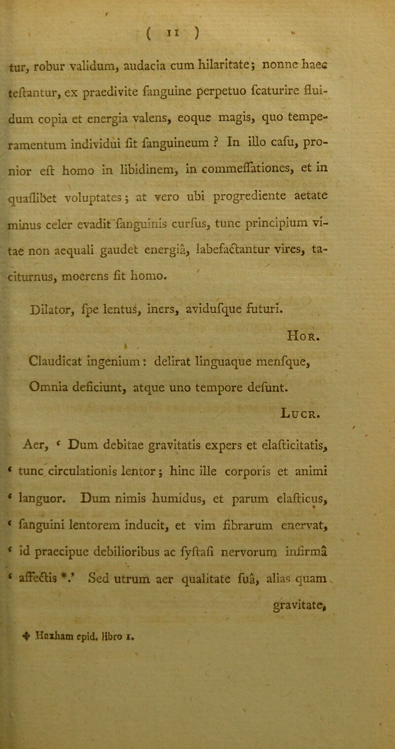 tur, robur validum, audacia cum hilaritate; nonne haec teftantur, ex praedivite (anguine perpetuo fcaturire flui- dum copia et energia valens, eoque magis, quo tempe- ramentum individui (it (anguineum ? In illo cafu, pro- nior eft homo in libidinem, in commeflationes, et in quaflibet voluptates; at vero ubi progrediente aetate minus celer evaditTanguinis curfus, tunc principium vi- tae non aequali gaudet energia, labefadhmtur vires, ta- t. > citurnus, moerens fit homo. / Dilator, (pe lentus, iners, avidufque futuri. Hor. Claudicat ingenium: delirat linguaque menfque. Omnia deficiunt, atque uno tempore defunt. Lucr. Aer, c Dum debitae gravitatis expers et elafticitatis, * tunc circulationis lentor; hinc ille corporis et animi * languor. Dum nimis humidus, et parum elafticus, ‘ fanguini lentorem inducit, et vim fibrarum enervat, c id praecipue debilioribus ac fyftafi nervorum infirma ‘ affe£tis V Sed utrum aer qualitate fua, alias quam„ gravitate, Haxham cpid. libro i.