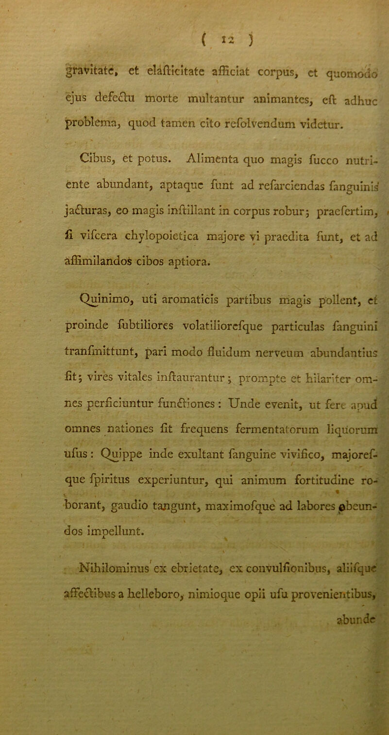 gravitate, et eHfticitate afficiat corpus, ct quomodo ejus defe&u morte multantur animantes, efi: adhuc problema, quod tamen cito refolvendum videtur. Cibus, et potus. Alimenta quo magis fucco nutri- ente abundant, aptaque funt ad refarciendas fanguinis' jafturas, eo magis inftillant in corpus robur; praefertim, fi vifcera chylopoietica majore vi praedita funt, et ad affimilandos cibos aptiora. Quinimo, uti aromaticis partibus magis pollent, et proinde fubtiliores volatiliorefque particulas fanguini tranfmittunt, pari modo fluidum nerveum abundantius fit; vires vitales inftaurantur; prompte et hilariter om- nes perficiuntur fun&iones : Unde evenit, ut fert apud omnes nationes fit frequens fermentatorum liquorum ufus : Quippe inde exultant fanguine vivifico, majoref- que fpiritus experiuntur, qui animum fortitudine ro- t % « borant, gaudio tangunt, maximofque ad labores obeun- dos impellunt. Nihilominus ex ebrietate, ex convulfionibus, aliifque affectibus a helleboro, nimioque opii ufu provenientibus, abunde