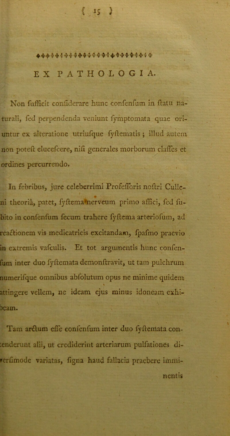 ♦ *+* * i 44 * 4 4 4* 4 4 * 4 * 4 * * 4 4 -5 * i EX PATHOLOGIA. Non fufficit conhderare hunc confenfum in flatu na- turali, feci perpendenda veniunt fymptomata quae ori- untur ex alteratione utriufque fyftematis ; illud autem non potefl elucefcere, nili generales morborum claffes et ordines percurrendo. In febribus, jure celeberrimi ProfelTcris noflri Culle- • ni theoria, patet, fyflema*nerveum primo affici, fed fu- bito in confenfum fecum trahere fyflcma arteriofum, ad reaflionem vis medicatricis excitandam, fpafmo praevio in extremis vafculis. Et tot argumentis hunc confen- fum inter duo fyftemata demonftravit, ut tam pulchrum numerifque omnibus abfolutum opus ne minime quidem attingere vellem, ne ideam ejus minus idoneam exhi- beam. Tam ar&um effie confenfum inter duo fyfleniata con- tenderunt alii, ut crediderint arteriarum pulfationes di- rerlimode variatas, figna haud fallacia praebere immi- nentis