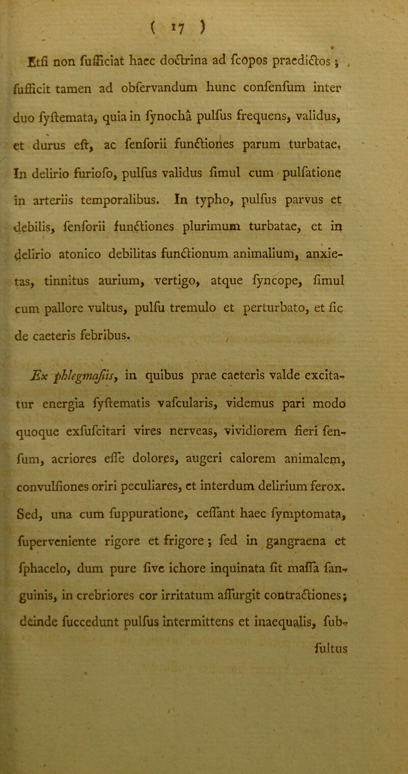 ( *7 ) f Etfi non fufficiat hacc doCtrina ad fcopos praediros; fufficit tamen ad obfervandum liunc confenfum inter duo fyftemata, quia in fynocha pulfus frequens, validus, et durus eft, ac fenforii funCHones parum turbatae, In delirio furiofo, pulfus validus limul cum pulfatione in arteriis temporalibus. In typho, pulfus parvus et debilis, fenforii funCtiones plurimum turbatae, et in delirio atonico debilitas functionum animalium, anxie- tas, tinnitus aurium, vertigo, atque fyncope, fimul cum pallore vultus, pulfu tremulo et perturbato, et fic de caeteris febribus. Ex phlegtna/iis, in quibus prae caeteris valde excita- tur energia fyftematis vafcularis, videmus pari modo quoque exfufeitari vires nerveas, vividiorem fieri fen- fum, acriores efTe dolores, augeri calorem animalem, convulfiones oriri peculiares, et interdum delirium ferox. Sed, una cum fuppuratione, cedant haec fymptomata, fuperveniente rigore et frigore ; fed in gangraena et fphacelo, dum pure five ichore inquinata fit mafla fan-, guinis, in crebriores cor irritatum aflurgit contraCtiones; deinde fuccedunt pulfus intermittens et inaequalis, fub<? fultus