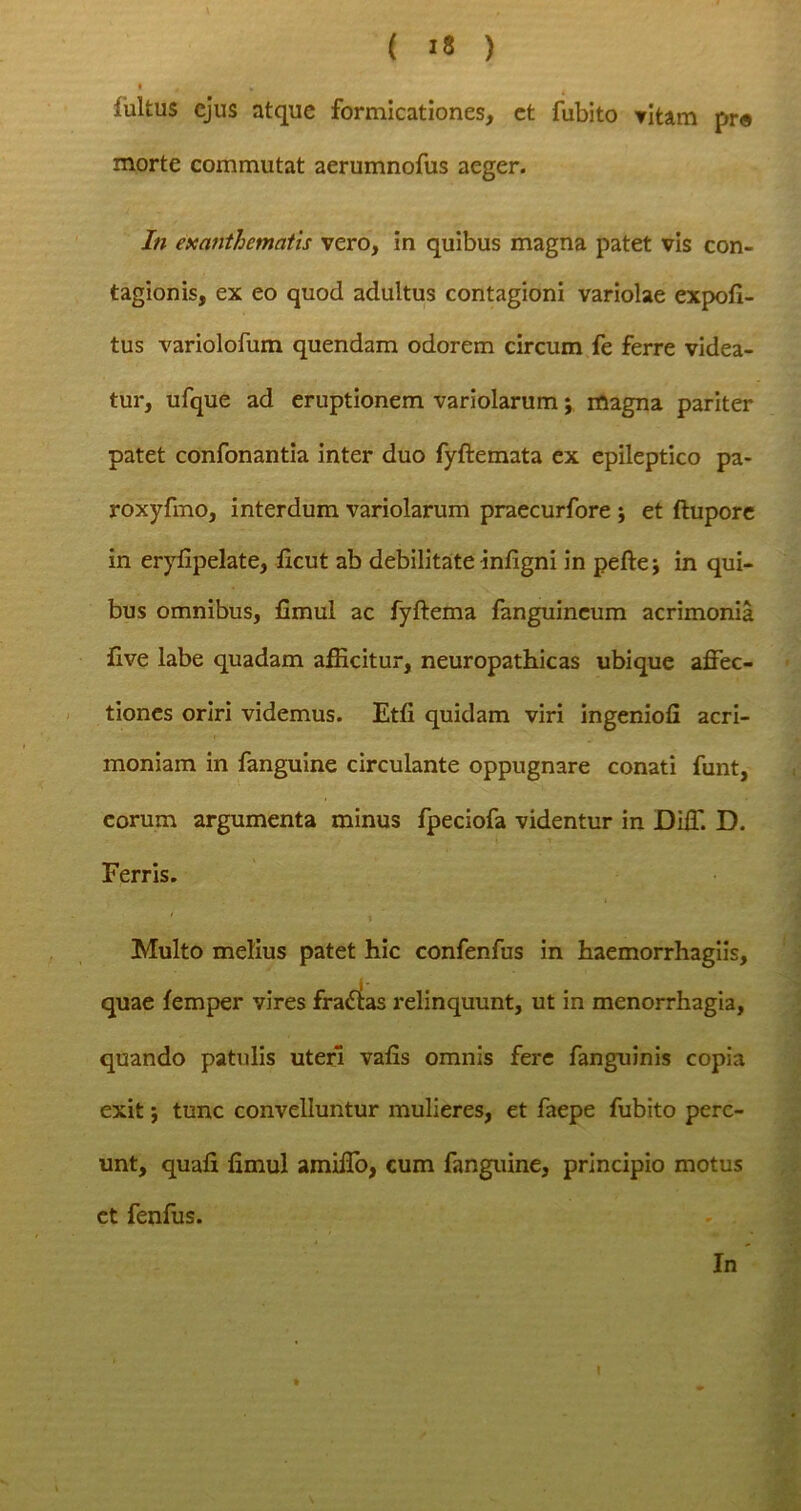 fultus ejus atque formicationes, et fubito vitam pr« morte commutat aerumnofus aeger. In exanthematis vero, in quibus magna patet vis con- tagionis, ex eo quod adultus contagioni variolae expoli- tus variolofum quendam odorem circum fe ferre videa- tur, ufque ad eruptionem variolarum; magna pariter patet confonantia inter duo fyftemata ex epileptico pa- roxyfmo, interdum variolarum praecurfore \ et ftupore in eryfipelate, licut ab debilitate infigni in peftej in qui- bus omnibus, fimul ac fyftema fanguineum acrimonia live labe quadam afficitur, neuropathicas ubique affec- tiones oriri videmus. Etfi quidam viri ingenioli acri- moniam in fanguine circulante oppugnare conati funt, eorum argumenta minus fpeciofa videntur in Diff. D. Ferris. Multo melius patet hic confenfus in haemorrhagiis, quae lemper vires fradltas relinquunt, ut in menorrhagia, quando patulis uteri valis omnis fere fanguinis copia exit; tunc convelluntur mulieres, et faepe fubito pere- unt, quali limul amiffo, cum fanguine, principio motus et fenfus. In