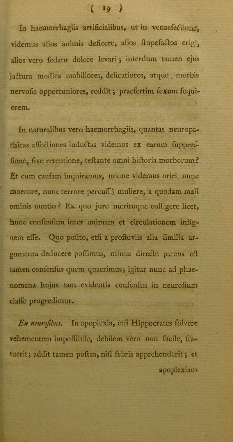 Iu haemorrhagiis artificialibus, ut in venaefe&ione, videmus alios animis deficere, alios ftupefattos erigi, alios vero fedato dolore levari j interdum tamen ejus jaftura modica mobiliores, delicatiores, atque morbis nervofis opportuniores, reddit; praefertim fexum fequi- \ orem. In naturalibus vero haemorrhagiis, quantas neuropa- thicas affectiones inductas videmus ex earum fuppref- fione, five retentione, teftante omni hiftoria morborum? Et cum caufam inquiramus, nonne videmus oriri nunc moerore, nunc terrore percuffa muliere, a quodam mali ominis nuntio ? Ex quo jure meritoque colligere licet, hunc confenfum inter animam et circulationem infig- nem effe. Quo pofito, etfi a profluviis alia fimilia ar- gumenta deducere poflimus, minus dire£te patens efl: tamen confenfus quem quaerimus; igitur nunc ad phae- nomena hujus tam evidentis confenfus in neurofium i clafle progredimur. Ex neuroftbus. In apoplexia, etfi Hippocrates folvere vehementem impoffibile, debilem vero non facile, fla- tuerit; addit tamen poftea, nifi febris apprehenderit; et 4 / apoplexiam