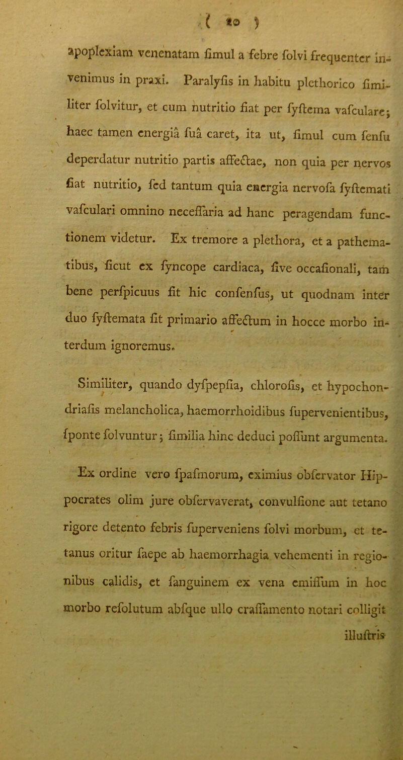 apoplexiam venenatam fimul a febre folvi frequenter in- venimus in praxi. Paralyfis in habitu plcthorico flmi- liter folvitur, et cum nutritio fiat per fyftema vafcularcj haec tamen energia fua caret, ita ut, fimul cum fenfu deperdatur nutritio partis affe&ae, non quia per nervos fiat nutritio, fed tantum quia energia nervofa fyftemati vafculari omnino neceflaria ad hanc peragendam func- tionem videtur. Ex tremore a plethora, et a pathema- tibus, ficut ex fyncope cardiaca, five occafionali, tam bene perfpicuus fit hic confenfus, ut quodnam inter duo fyftemata fit primario affeflum in hocce morbo in- terdum ignoremus. Similiter, quando dyfpepfia, chlorofis, et hypochon- driafis melancholica, haemorrhoidibus fupervenientibus, fponte folvuntur; fimilia hinc deduci poffunt argumenta. Ex ordine vero fpafmorum, eximius obfervator Hip- pocrates olim jure obfervaverat, convulfione aut tetano rigore detento febris fuperveniens folvi morbum, et te- tanus oritur faepe ab haemorrhagia vehementi in regio- nibus calidis, et fanguinem ex vena emiffum in hoc morbo refolutum abfque ullo cralfamento notari colligit illuftris