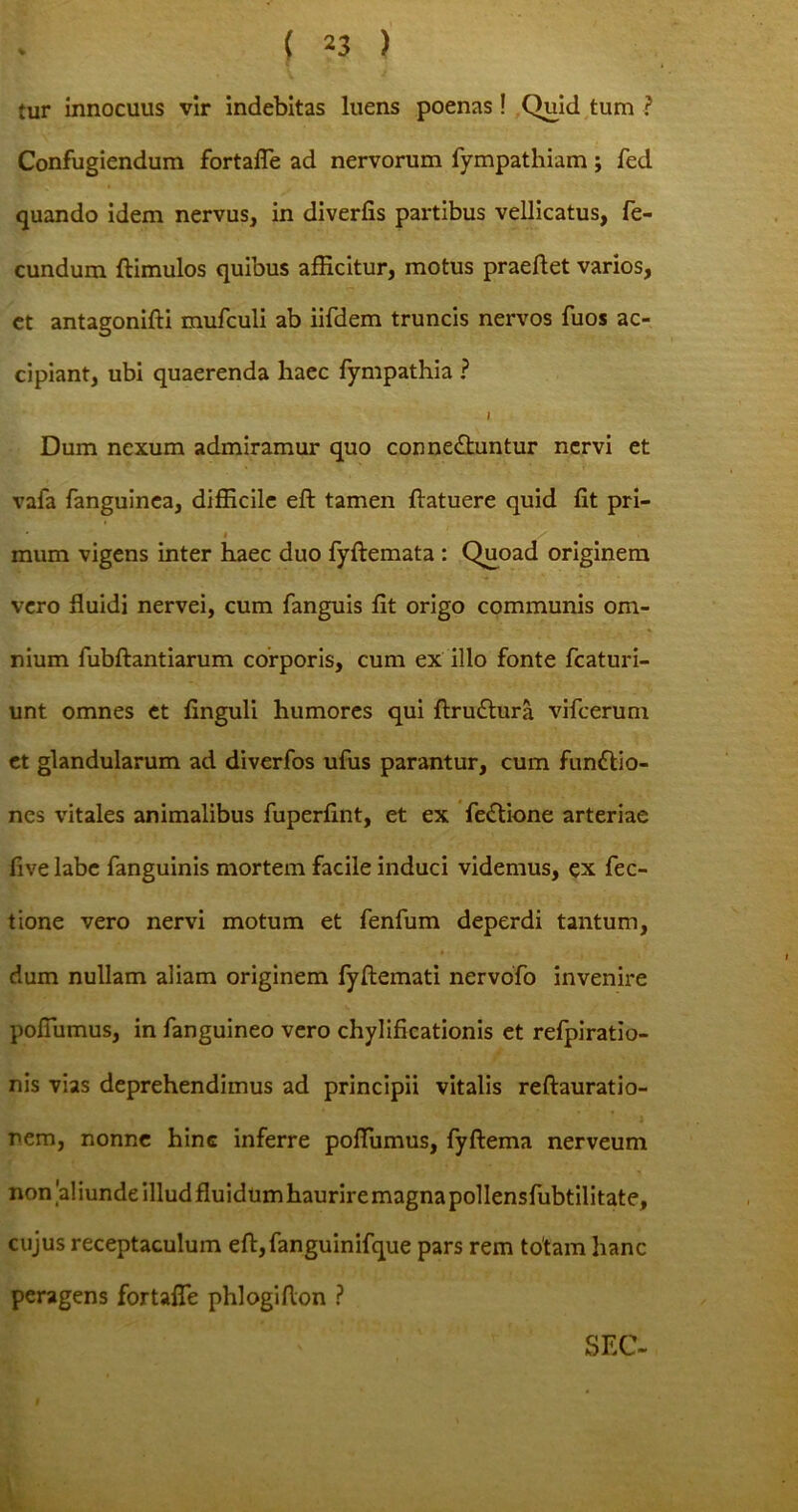 tur innocuus vir indebitas luens poenas ! Quid tum ? Confugiendum fortalTe ad nervorum fympathiam; fed quando idem nervus, in diverfis partibus vellicatus, fe- cundum ftimulos quibus afficitur, motus praedet varios, et antagonifti mufculi ab iifdem truncis nervos fuos ac- cipiant, ubi quaerenda haec fympathia ? I Dum nexum admiramur quo conne&untur nervi et vafa fanguinca, difficile eft tamen {latuere quid fit pri- ’ * / mum vigens inter haec duo fyftemata : Quoad originem vero fluidi nervei, cum fanguis fit origo communis om- nium fubftantiarum corporis, cum ex illo fonte fcaturi- unt omnes et finguli humores qui ftru&ura vifcerum et glandularum ad diverfos ufus parantur, cum fundlio- nes vitales animalibus fuperfint, et ex fe&ione arteriae five labe fanguinis mortem facile induci videmus, ex Tec- tione vero nervi motum et fenfum deperdi tantum, dum nullam aliam originem lyftemati nervofo invenire poflumus, in fanguineo vero chylificationis et refpiratio- nis vias deprehendimus ad principii vitalis reftauratio- nem, nonne hinc inferre poflumus, fyftema nerveum non'aliunde illud fluidumhauriremagnapollensfubtilitate, cujus receptaculum eft,fanguinifque pars rem totam hanc peragens fortafle phlogifton ? SEC-