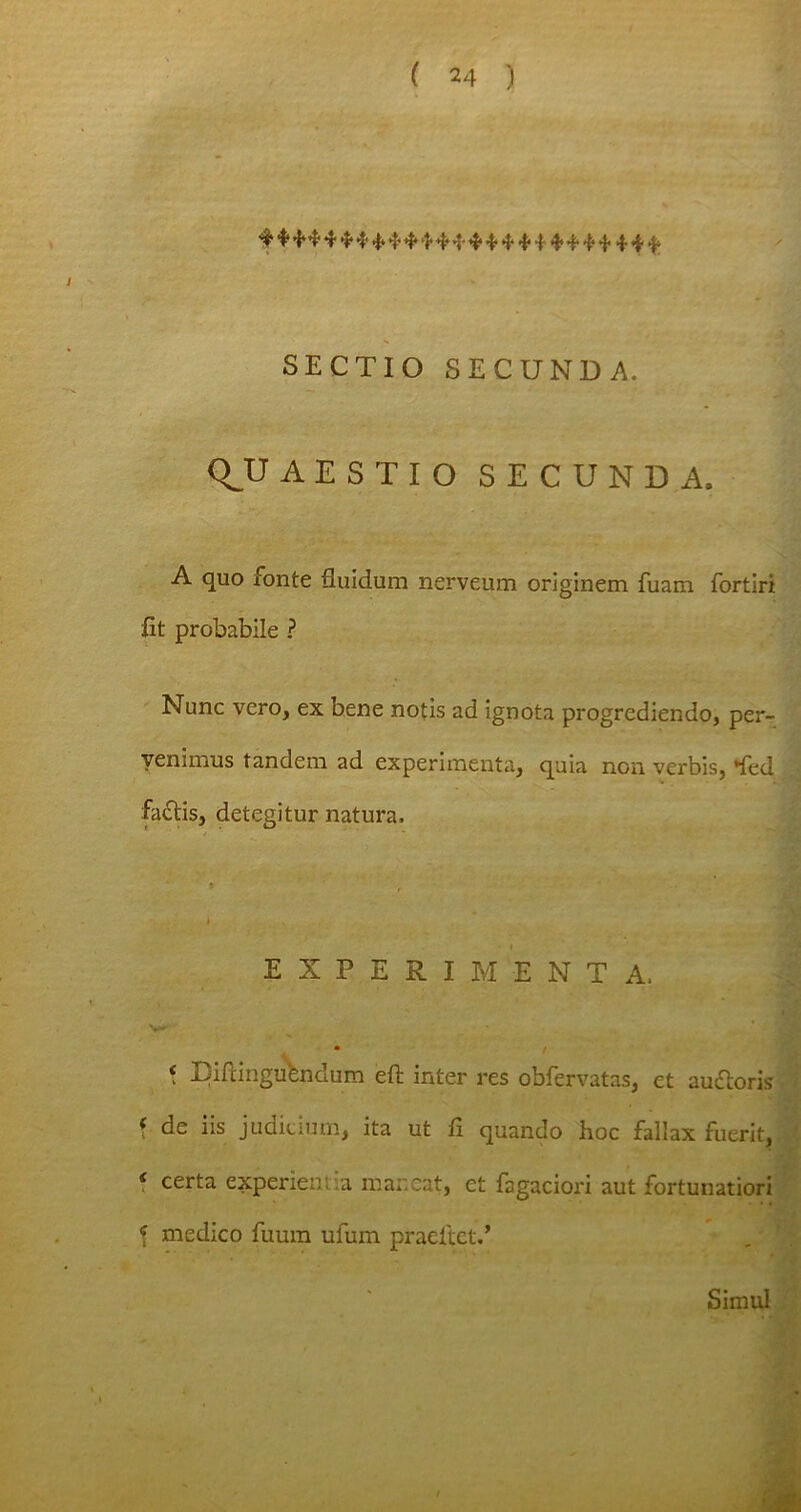 SECTIO SECUNDA. QJJ AES T IO SECUNDA. A quo fonte fluidum nerveum originem fuam fortiri fit probabile ? Nunc vero, ex bene notis ad ignota progrediendo, per- venimus tandem ad experimenta, quia non verbis, *fed factis, detegitur natura. i EXPERIMENTA. V-' • / * Eiftinguendum eft inter res obfervatas, et audtoris f de iis judicium, ita ut fi quando hoc fallax fuerit, s certa experien a maneat, et fagaciori aut fortunatiori \ medico fuum ufum praeftet.’ Simul