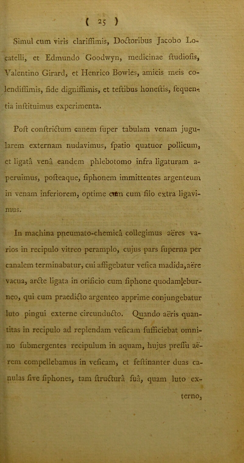 Simul cum viris clariffimis, DoiStoribus Jacobo Lo- catelli, et Edmundo Goodwyn, medicinae ftudiofis, Valentino Girard, et Henrico Bowles, amicis meis co- lendiffimis, fide dignifiimis, ct teffcibus honeftis, fequen- tia inftituimus experimenta. Pofi: conftrictum canem fuper tabulam venam jugu- larem externam nudavimus, fpatio quatuor pollicum, et ligata vena eandem phlebotomo infra ligaturam a - peruimus, pofteaque, fiphonem immittentes argenteum in venam inferiorem, optime ettm cum filo extra ligavi- mus. In machina pncumato-chemica collegimus aeres va- rios in recipulo vitreo peramplo, cujus pars fuperna per canalem terminabatur, cui affigebatur vefica madida,aere vacua, arcte ligata in orificio cum fiphone quodamjebur- neo, qui cum praedicto argenteo apprime conjungebatur luto pingui externe circundu&o. Quando aeris quan- titas in recipulo ad replendam veficam fufficiebat omni- no fubmergentes recipulum in aquam, hujus prefiu ae- rem compellebamus in veficam, et feftinanter duas ca- pulas five fiphones, tam ftruftura fua, quam luto ex- terno.