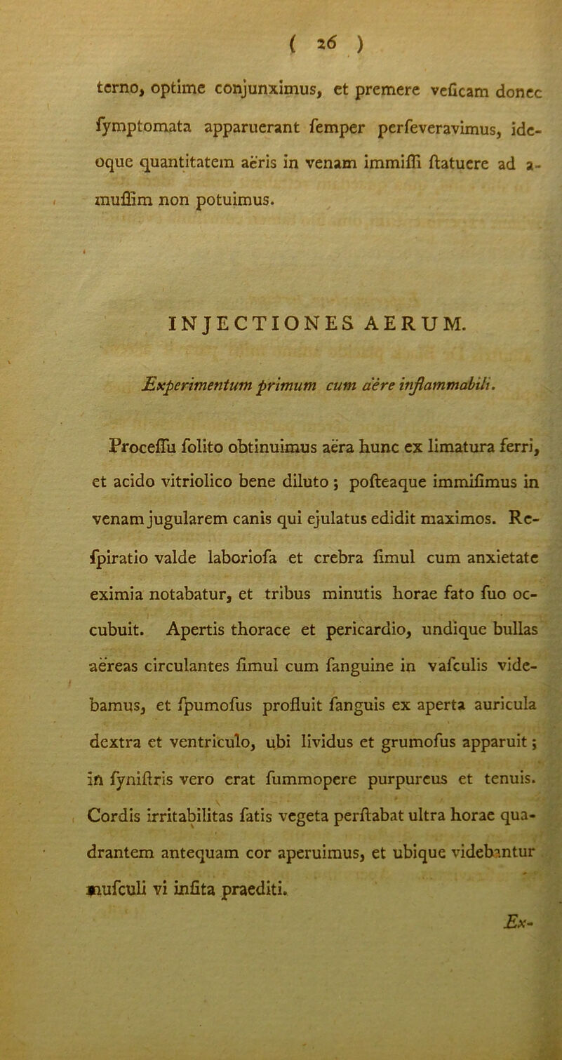 terno, optime conjunximus, et premere veficam donec fymptomata apparuerant femper perfeveravimus, ide- oque quantitatem acris in venam immifli ftatuere ad a- mufiim non potuimus. i INJECTIONES AERUM. Experimentum primum cum aere injlammabih. Procefiu folito obtinuimus aera hunc ex limatura ferri, et acido vitriolico bene diluto ; pofteaque immifimus in venam jugularem canis qui ejulatus edidit maximos. Re- fpiratio valde laboriofa et crebra flmul cum anxietate eximia notabatur, et tribus minutis horae fato fuo oc- cubuit. Apertis thorace et pericardio, undique bullas aereas circulantes fimul cum fanguine in vafculis vide- bamus, et fpumofus profluit fanguis ex aperta auricula dextra et ventriculo, ubi lividus et grumofus apparuit; itl fyniflris vero erat fummopere purpureus et tenuis. Cordis irritabilitas fatis vegeta perflabat ultra horae qua- drantem antequam cor aperuimus, et ubique videbantur «lufculi vi infita praediti. Ex-