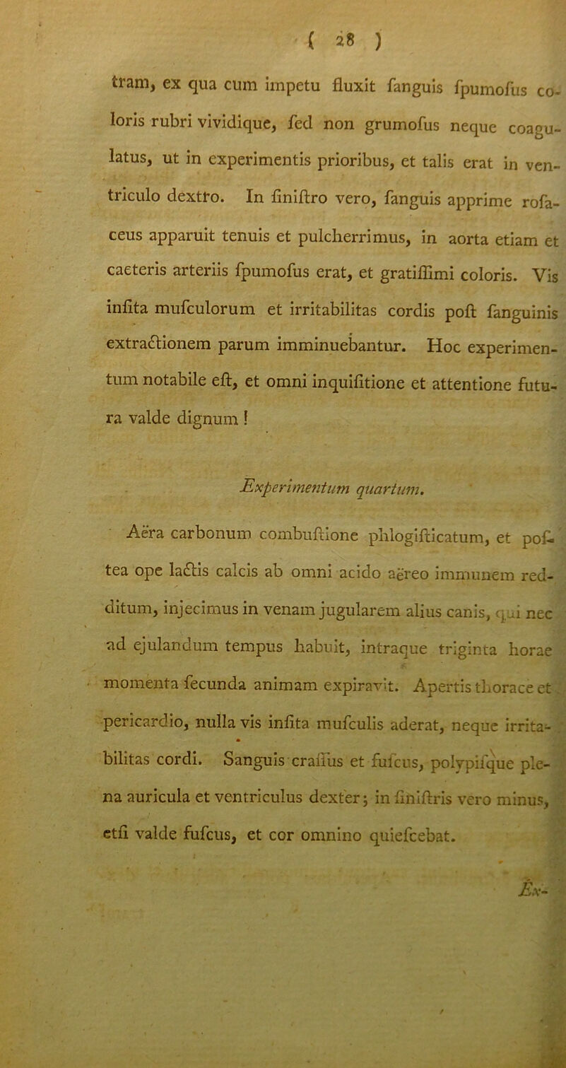 tram, ex qua cum impetu fluxit fanguis fpumofus co- loris rubri vividique, fed non grumofus neque coagu- latus, ut in experimentis prioribus, et talis erat in ven- triculo dextro. In finiftro vero, fanguis apprime rofa- ceus apparuit tenuis et pulcherrimus, in aorta etiam et caeteris arteriis fpumofus erat, et gratiffimi coloris. Vis infita mufculorum et irritabilitas cordis poft fanguinis extra&ionem parum imminuebantur. Hoc experimen- tum notabile eft, et omni inquifitione et attentione futu- ra valde dignum! Experimentum quartum. Aera carbonum combuftione phlogifticatum, et pof. tea ope lactis calcis ab omni acido aereo immunem red- ditum, injecimus in venam jugularem alius canis, qui nec ad ejulandum tempus habuit, intraque triginta horae momenta fecunda animam expiravit. Apertis thorace et, pericardio, nulla vis infita mufculis aderat, neque irrita^ bilitas cordi. Sanguis crafius et fufcus, polypifque ple- na auricula et ventriculus dexter; in fihiftris vero minus, ctfi valde fufcus, et cor omnino quiefcebat. I Ex-