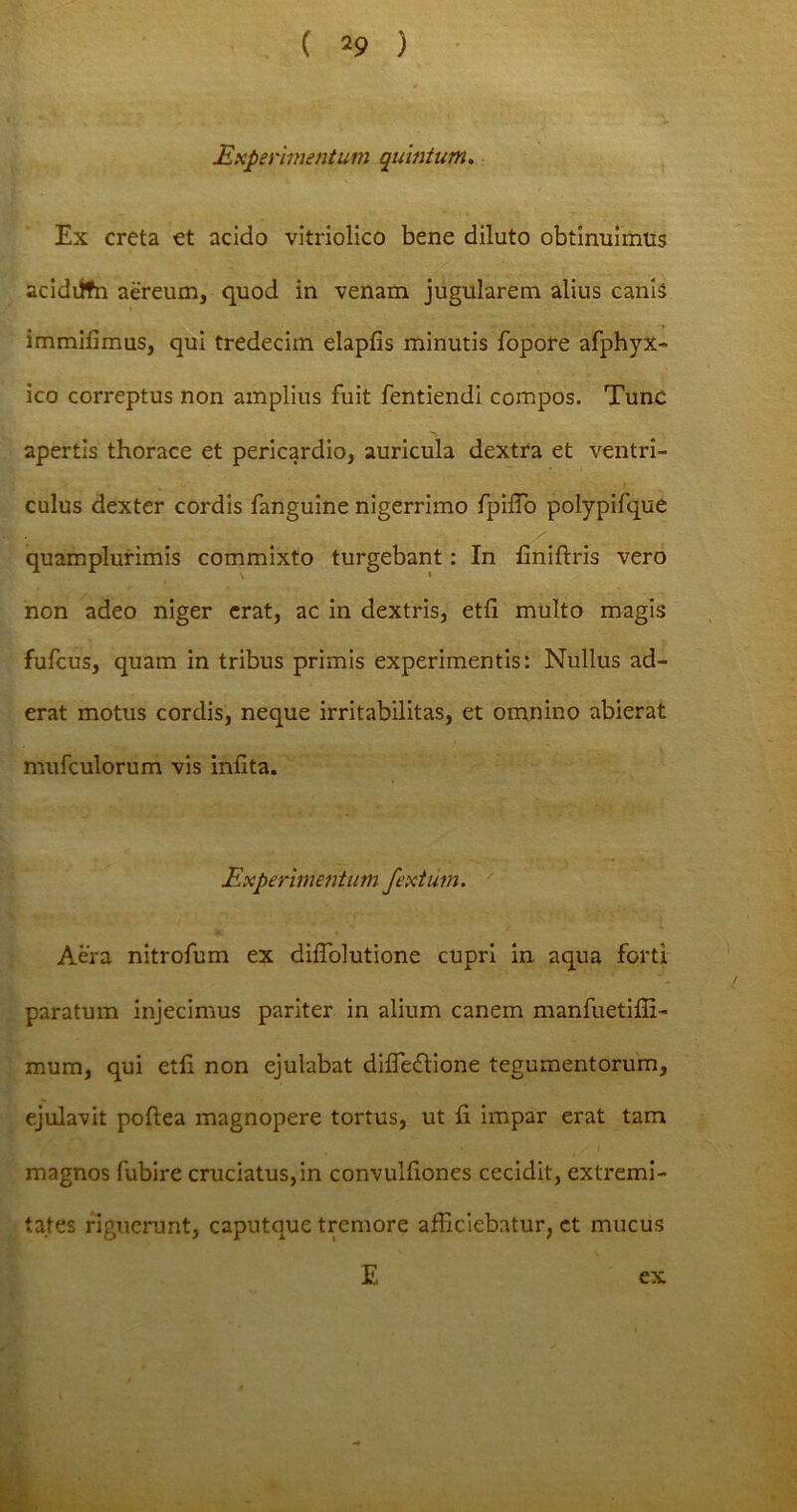 Experimentum quintum. Ex creta et acido vitriolico bene diluto obtinuimus acidiffn aereum, quod in venam jugularem alius canis immifimus, qui tredecim elapfis minutis fopore afphyX- ico correptus non amplius fuit fentiendi compos. Tunc apertis thorace et pericardio, auricula dextra et ventri- culus dexter cordis fanguine nigerrimo fpiffo polypifque quamplurimis commixto turgebant: In finiftris vero non adeo niger erat, ac in dextris, etfi multo magis fufcus, quam in tribus primis experimentis: Nullus ad- erat motus cordis, neque irritabilitas, et omnino abierat mufculorum vis inflta. Experimentum fextum. Aera nitrofum ex diffolutione cupri in aqua forti paratum injecimus pariter in alium canem manfuetifii- mum, qui etli non ejulabat diffedtione tegumentorum, ejulavit poftea magnopere tortus, ut ii impar erat tam magnos fubire cruciatus, in convulfiones cecidit, extremi- tates riguerunt, caputque tremore afficiebatur, et mucus E ex