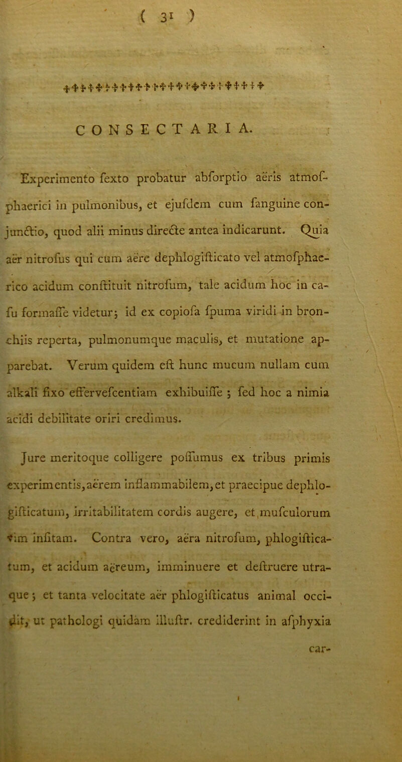 ( 3* ) CONSECTARIA. Experimento fexto probatur abforptio aeris atmof- pliaerici in pulmonibus, et ejufdem cum fanguine con- jun£tio, quod alii minus direcle antea indicarunt. Qma aer nitrofus qui cum aere dephlogifticato vel atmofphae- rico acidum conftituit nitrofum, tale acidum hoc in ca- fu formafie videtur j id ex copiofa fpuma viridi in bron- chiis reperta, pulmonumque maculis, et mutatione ap- parebat. Verum quidem eft hunc mucum nullam cum alkali fixo effervefcentiam exhibuifTe ; fed hoc a nimia acidi debilitate oriri credimus. Jure meritoque colligere polTumus ex tribus primis experimentis,aerem inflammabilem,et praecipue dephlo- giflicatuin, irritabilitatem cordis augere, et,mufculorum *im infitam. Contra vero, aera nitrofum, phlogiftica- tum, et acidum aereum, imminuere et deftruere utra- que *, et tanta velocitate aer phlogifticatus animal occi- dit, ut pathologi quidam llluftr. crediderint in afphyxia car-