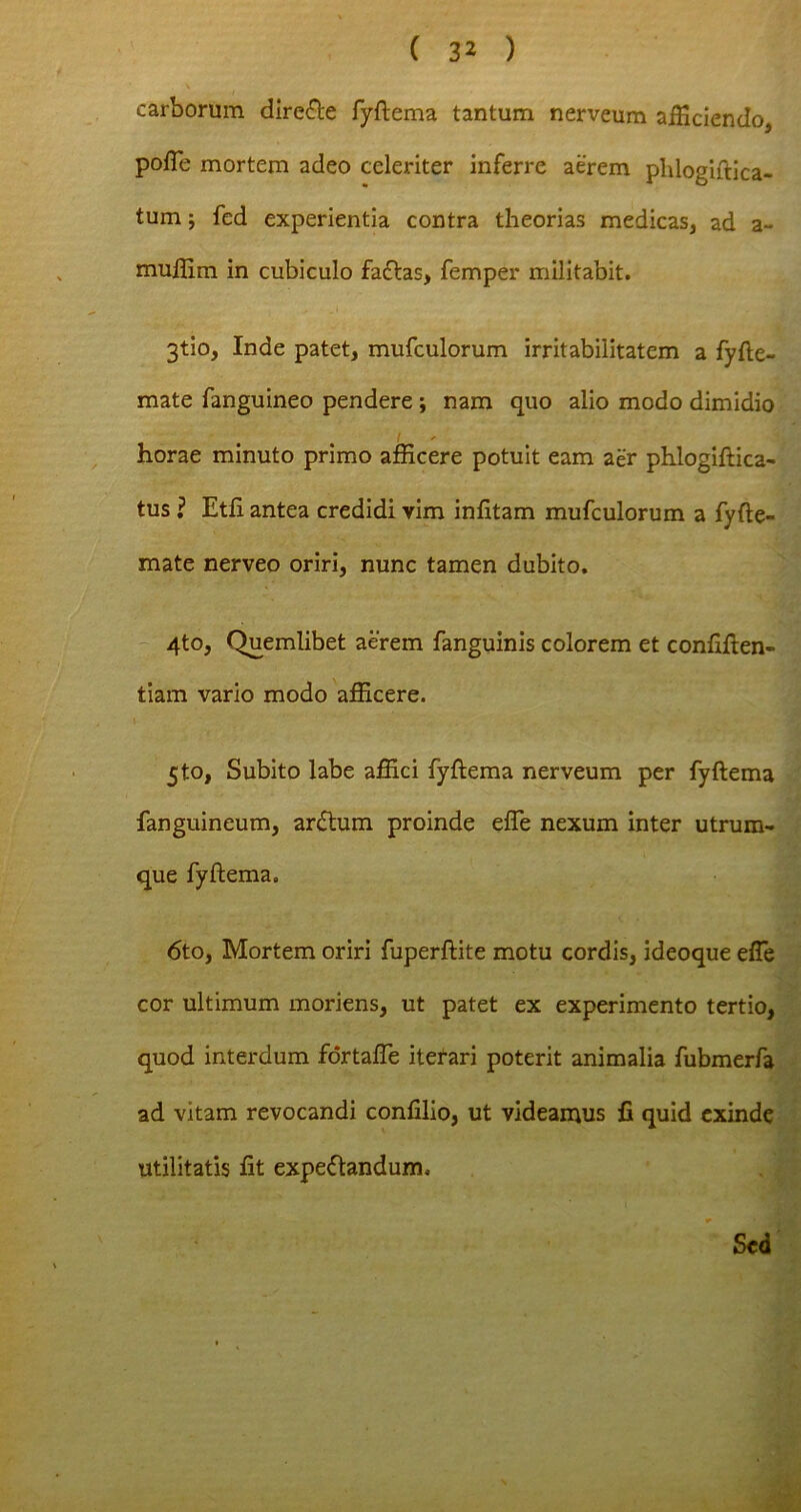 carborum directe fyftema tantum nerveum afficiendo, pofTe mortem adeo celeriter inferre aerem phlogiftica- tum; fed experientia contra theorias medicas, ad a- muillm in cubiculo facias, femper militabit. 3tio, Inde patet, mufculorum irritabilitatem a fyfte- mate fanguineo pendere ; nam quo alio modo dimidio horae minuto primo afficere potuit eam aer phlogiftica- tus ? Etfi antea credidi vim infitam mufculorum a fyfte- mate nerveo oriri, nunc tamen dubito. 4to, Quemlibet aerem fanguinis colorem et confiden- tiam vario modo afficere. 5to, Subito labe affici fyfiema nerveum per fyftema fanguineum, ardhim proinde efie nexum inter utrum- que fyftema. 6to, Mortem oriri fuperftite motu cordis, ideoque efie • ' cor ultimum moriens, ut patet ex experimento tertio, quod interdum fortalTe iterari poterit animalia fubmeri ad vitam revocandi confilio, ut videamus fi quid exind utilitatis fit expeflandum. Sed