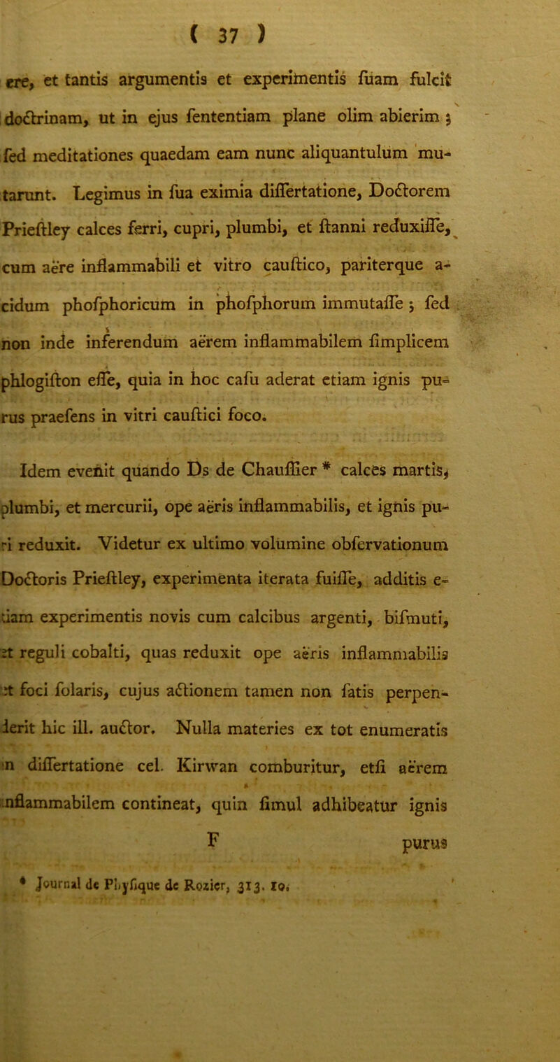 ere, et tantis argumentis et experimentis fuam fulcit do&rinam, ut in ejus fententiam plane olim abierim 5 fed meditationes quaedam eam nunc aliquantulum mu- tarunt. Legimus in fua eximia diflertatione, Dodtorem Prieftley calces ferri, cupri, plumbi, et ftanni reduxifle, cum aere inflammabili et vitro cauftico, pariterque a- cidum phofphoricum in phofphorum immutafle j fed * non inde inferendum aerem inflammabilem fimplicem phlogifton efle, quia in hoc cafu aderat etiam ignis pu» rus praefens in vitri cauftici foco. Idem evenit quando Ds de Chauflier # calces martis* plumbi, et mercurii, ope aeris inflammabilis, et ignis pu- ri reduxit. Videtur ex ultimo volumine obfervationum Doftoris Prieftley, experimenta iterata fuifle, additis e- uam experimentis novis cum calcibus argenti, bifmuti, 2t reguli cobalti, quas reduxit ope aeris inflammabilis :t foci folaris, cujus a&ionem tamen non fatis perpen- derit hic ili. au&or. Nulla materies ex tot enumeratis n diflertatione cel. Kirwan comburitur, etft aerem * » » * , - t nflammabilem contineat, quin fimul adhibeatur ignis F purus ♦ Journal <le Piiyfique de Rozicr, 313. Io,