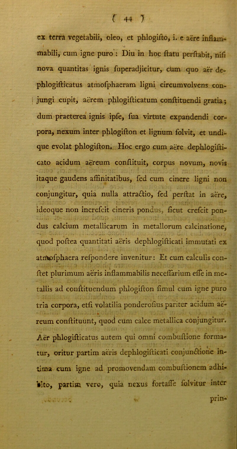 ex terra vegetabili, oleo, et phlogifto, i. e aere inflam- I mabili, cum igne puro : Diu in hoc ftatu perflabit, nifi nova quantitas ignis fuperadjicitur, cUm quo aer de- phlogifticatus atmofphaeram ligni circumvolvens con- \ jungi cupit, aerem phlogifticatum conftituendi gratia; dum praeterea ignis ipfe, fua virtute expandendi cor- pora, nexum inter phlogifton et lignum folvit, et undi- que evolat phlogifton. Hoc ergo cum aere dephlogifti- cato acidum aereum conftituit, corpus novum, novis itaque gaudens affinitatibus, fed cum cinere ligni non conjungitur, quia nulla attraCtio, fed perflat in aere, ideoque non increfcit cineris pondus, ficut crefcit pon- dus calcium metallicarum in metallorum calcinatione, quod poftea quantitati aeris dephlogifticati immutati ex atrfttofphaera refpondere invenitur: Et cum calculis con- flet plurimum aeris inflammabilis neceflarium efte in me- tallis ad conftituendum phlogifton fimul cum igne puro tria corpora, etfi volatilia ponderofius pariter acidum ae- '• • • • l i si -.■-■> ^ ' T I ' . . * reum conftituunt, quod cum calce metallica conjungitur. Aer phlogifticatus autem qui omni combuftione forma- * c tur, oritur partim aeris dephlogifticati conjunctione in- tima cum igne ad promovendam combuftionem adhi- bito, partim vero, quia nexus fortafte folvitur inter pnn-