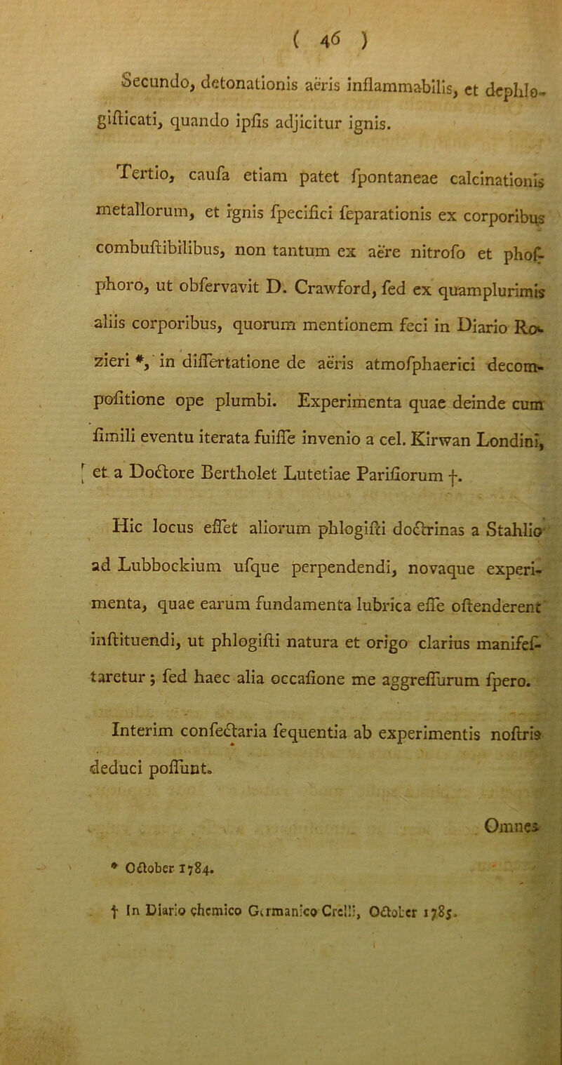 Secundo, detonationis aeris inflammabilis, ct dcphlo- giflicati, quando ipfis adjicitur ignis. Tertio, caufa etiam patet fpontaneae calcinationis metallorum, et ignis fpecifici feparationis ex corporibus combuftibilibus, non tantum ex aere nitrofo et phof- phoro, ut obfervavit D. Crawford, fed ex quamplurimis aliis corporibus, quorum mentionem feci in Diario Ro>- zieri *, in diflertatione de aeris atmofphaerici decom- pofitione ope plumbi. Experimenta quae deinde cum limili eventu iterata fuifie invenio a cel. Kirwan Londini, et a Dodlore Bertholet Lutetiae Pariliorum f. Hic locus efTet aliorum phlogifti doftrinas a Stahlio ad Lubbockium ufque perpendendi, novaque experi- menta, quae earum fundamenta lubrica elTe oftenderent inftituendi, ut phlogifti natura et origo clarius manifef* taretur; fed haec alia occafione me aggrefiurum fpero. Interim confe&aria fequentia ab experimentis noftm deduci poffunt. •v Omne* * Odtoberl784. t In Diario chcmico Germanico Crelli, O&oter 1785.