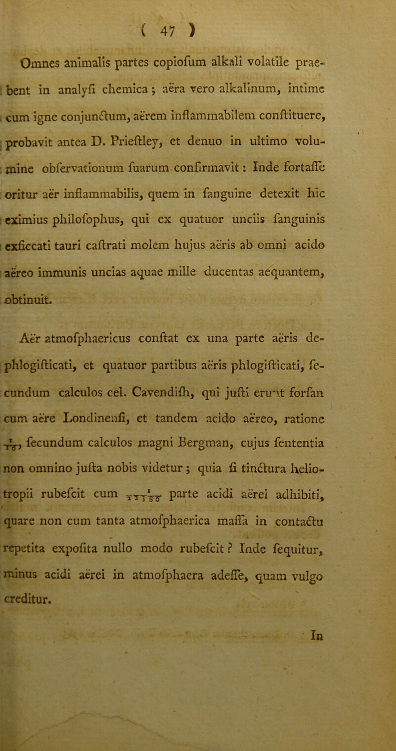 Omnes animalis partes copiofum alkali volatile prae- bent in analyfi chemica ; aera vero alkalinum, intime cum igne conjunctum, aerem inflammabilem conftituere, probavit antea D. Prieftley, et denuo in ultimo volu- i - * mine obfervationum fuarum confirmavit: Inde fortafTe oritur aer infiammabilis, quem in fanguine detexit hic eximius philofophus, qui ex quatuor unciis fanguinis i ■ exficcati tauri caftrati molem hujus aeris ab omni acido aereo immunis uncias aquae mille ducentas aequantem, obtinuit. Aer atmofphaericus confiat ex una parte aeris de- phlogifticati, et quatuor partibus aeris phlogifticati, fe- cundum calculos cel. Cavendifh, qui jufti erunt forfan cum aere Londineiifi, et tandem acido aereo, ratione i^., fecundum calculos magni Bergman, cujus fententia non omnino jufta nobis videtur j quia fi tin&ura helio- tropii rubefeit cum TTT^j- parte acidi aerei adhibiti, quare non cum tanta atmofphaerica maffa in contaCtu repetita expofita nullo modo rubefeit ? Inde fequitur, minus acidi aerei in atmofphaera adefle, quam vulgo creditur. In